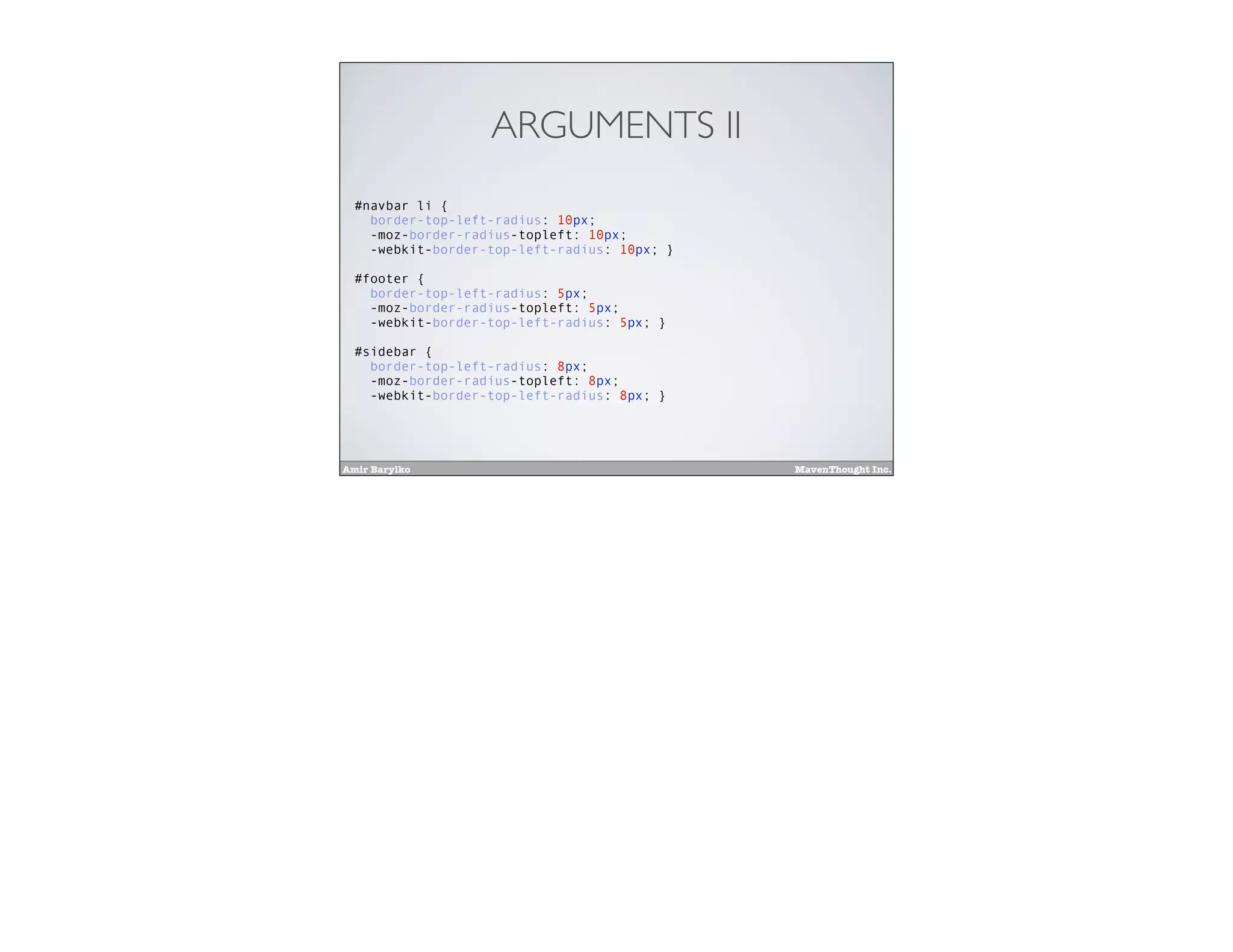 Amir Barylko MavenThought Inc.
ARGUMENTS II
#navbar li {
border-top-left-radius: 10px;
-moz-border-radius-topleft: 10px;
-webkit-border-top-left-radius: 10px; }
#footer {
border-top-left-radius: 5px;
-moz-border-radius-topleft: 5px;
-webkit-border-top-left-radius: 5px; }
#sidebar {
border-top-left-radius: 8px;
-moz-border-radius-topleft: 8px;
-webkit-border-top-left-radius: 8px; }
 