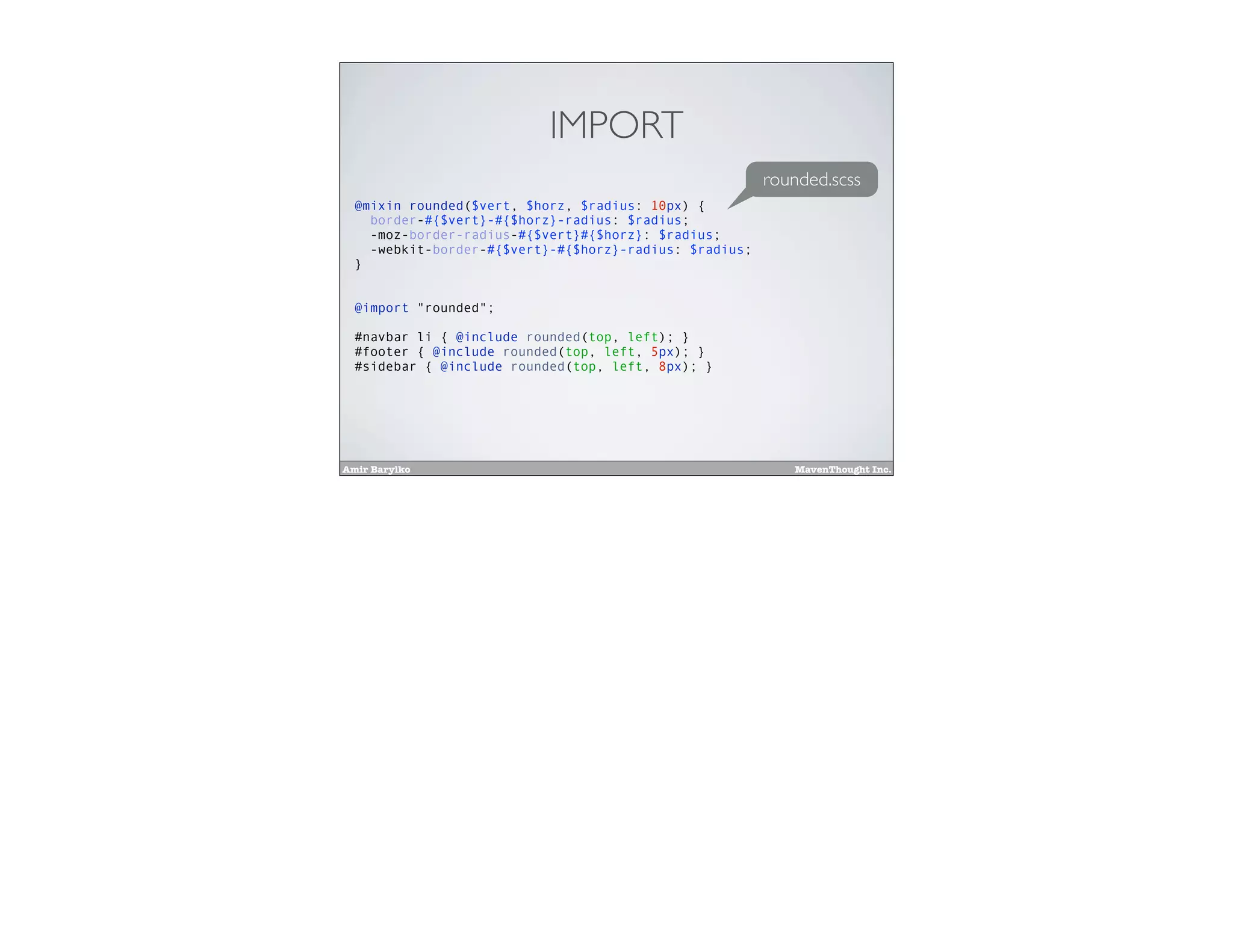 Amir Barylko MavenThought Inc.
IMPORT
@mixin rounded($vert, $horz, $radius: 10px) {
border-#{$vert}-#{$horz}-radius: $radius;
-moz-border-radius-#{$vert}#{$horz}: $radius;
-webkit-border-#{$vert}-#{$horz}-radius: $radius;
}
@import "rounded";
#navbar li { @include rounded(top, left); }
#footer { @include rounded(top, left, 5px); }
#sidebar { @include rounded(top, left, 8px); }
rounded.scss
 
