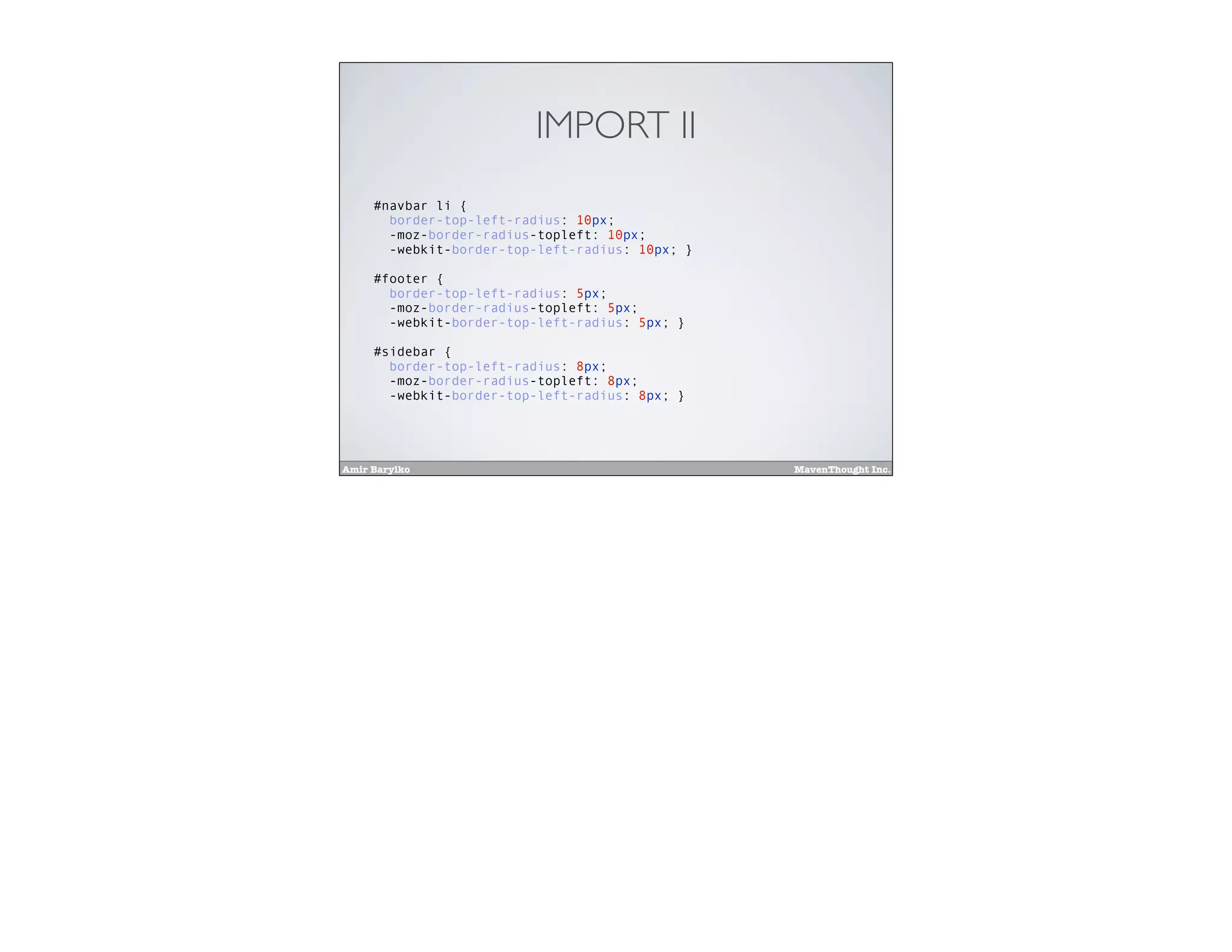 Amir Barylko MavenThought Inc.
IMPORT II
#navbar li {
border-top-left-radius: 10px;
-moz-border-radius-topleft: 10px;
-webkit-border-top-left-radius: 10px; }
#footer {
border-top-left-radius: 5px;
-moz-border-radius-topleft: 5px;
-webkit-border-top-left-radius: 5px; }
#sidebar {
border-top-left-radius: 8px;
-moz-border-radius-topleft: 8px;
-webkit-border-top-left-radius: 8px; }
 