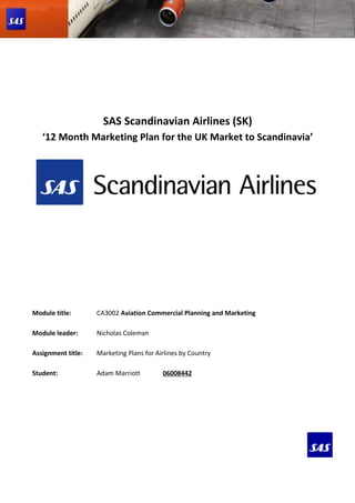 SAS Scandinavian Airlines (SK)
   ‘12 Month Marketing Plan for the UK Market to Scandinavia’




Module title:       CA3002 Aviation Commercial Planning and Marketing

Module leader:      Nicholas Coleman

Assignment title:   Marketing Plans for Airlines by Country

Student:            Adam Marriott         06008442
 