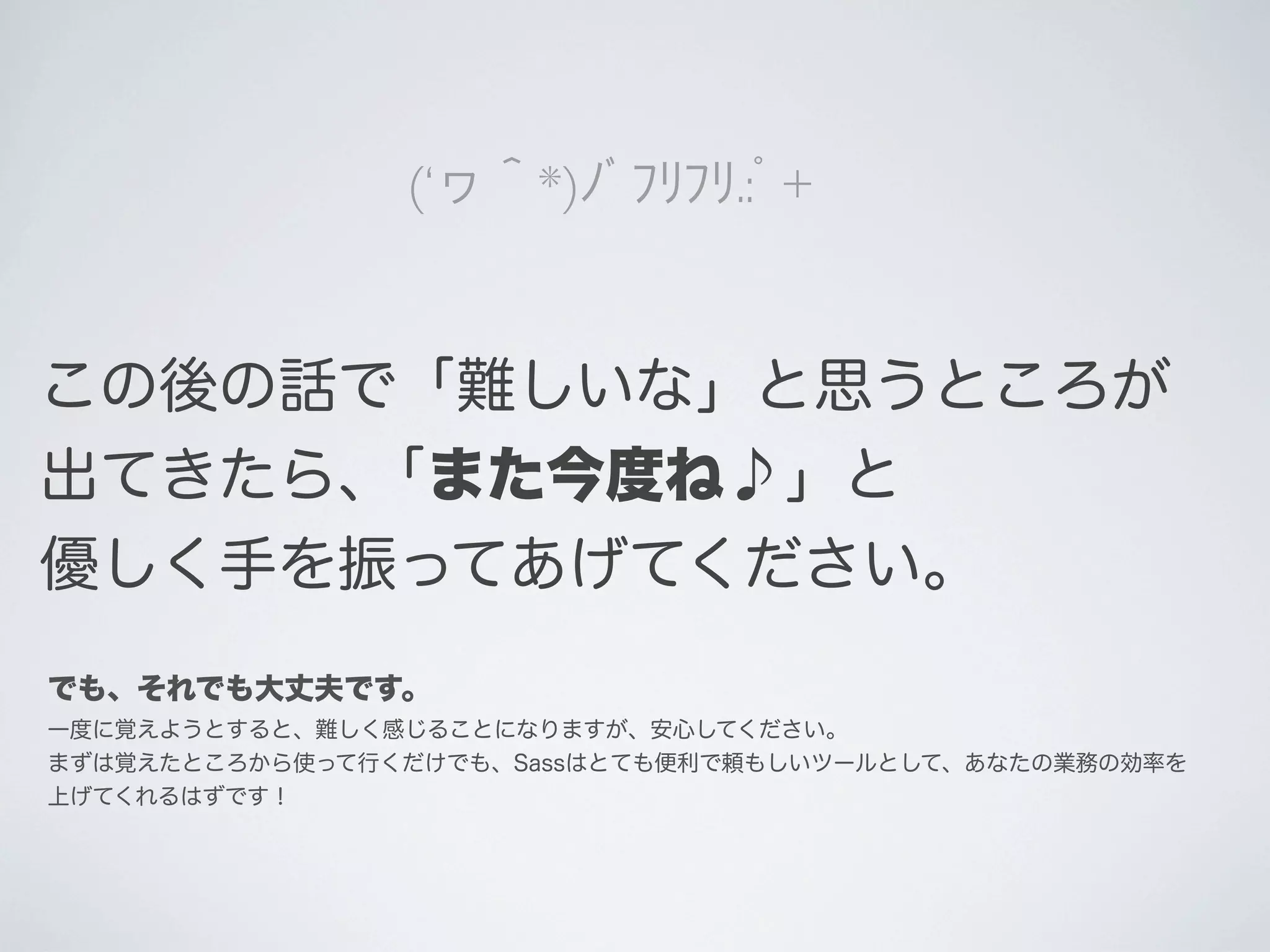 (‘ヮ＾*)ﾉﾞﾌﾘﾌﾘ.:ﾟ+

この後の話で「難しいな」と思うところが
出てきたら､「また今度ね♪」と
優しく手を振ってあげてください。
でも、それでも大丈夫です。
一度に覚えようとすると、難しく感じることになりますが、安心してください。
まずは覚えたところから使って行くだけでも、Sassはとても便利で頼もしいツールとして、あなたの業務の効率を
上げてくれるはずです！

 
