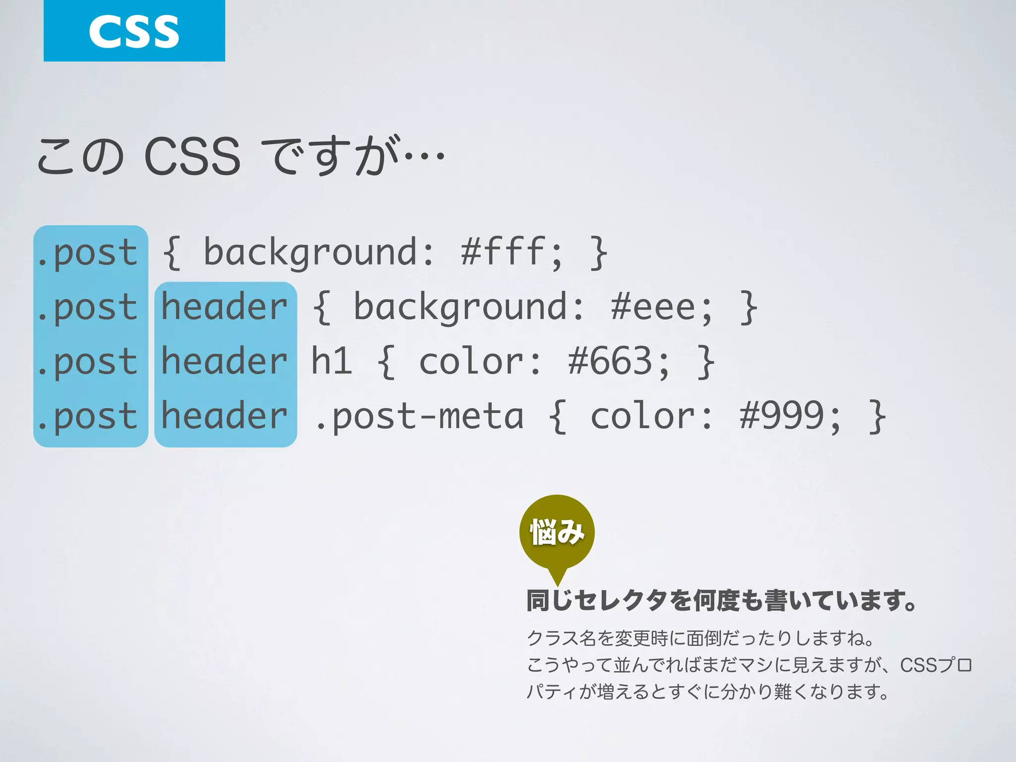 CSS
この CSS ですが…
.post { background: #fff; }
.post header { background: #eee; }
.post header h1 { color: #663; }
.post header .post-meta { color: #999; }
悩み
同じセレクタを何度も書いています。
クラス名を変更時に面倒だったりしますね。
こうやって並んでればまだマシに見えますが、CSSプロ
パティが増えるとすぐに分かり難くなります。

 