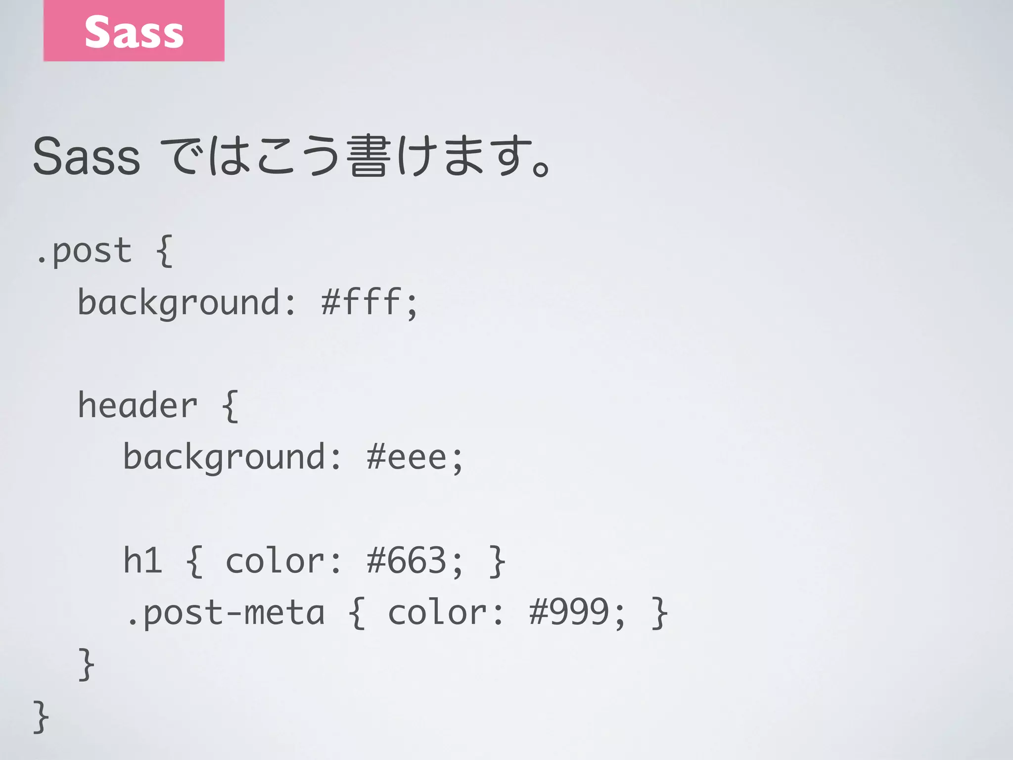 Sass
Sass ではこう書けます。
.post {
	 background: #fff;
	 header {
	 	 background: #eee;
	 	 h1 { color: #663; }
	 	 .post-meta { color: #999; }
	 }
}

 