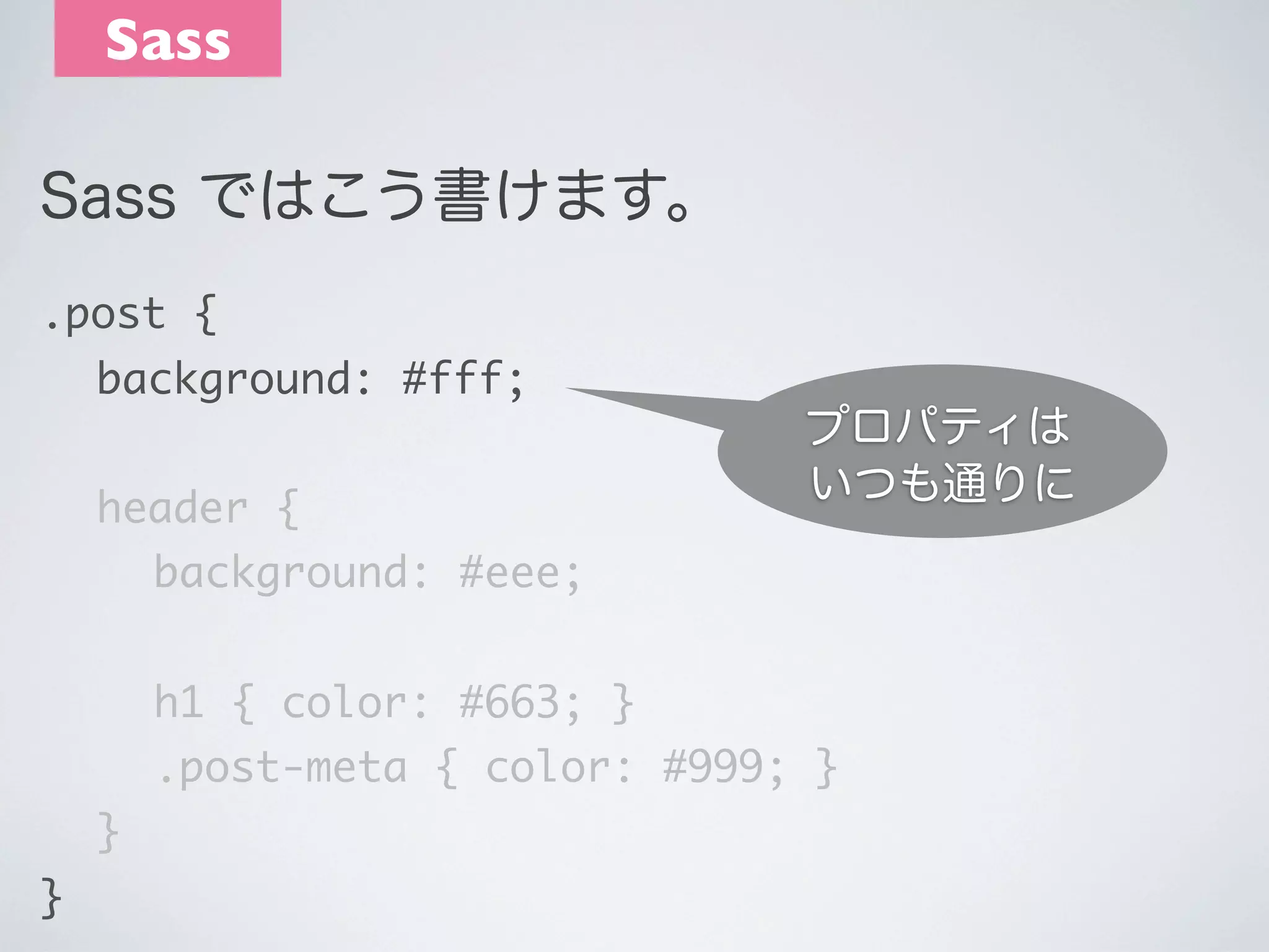 Sass
Sass ではこう書けます。
.post {
	 background: #fff;

プロパティは
いつも通りに

 

	 header {
	 	 background: #eee;
	 	 h1 { color: #663; }

	 	 .post-meta { color: #999; }
	 }
}

 