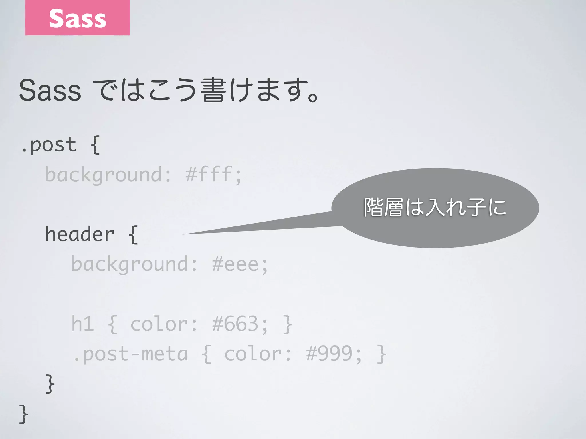Sass
Sass ではこう書けます。
.post {
	 background: #fff;

階層は入れ子に
	 header {
	 	 background: #eee;
	 	 h1 { color: #663; }
	 	 .post-meta { color: #999; }
	 }
}

 
