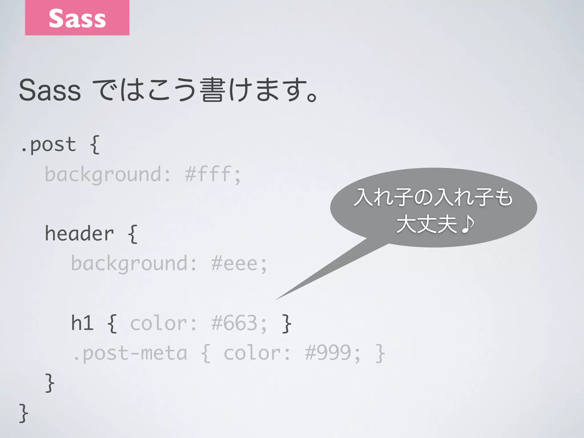 Sass
Sass ではこう書けます。
.post {
	 background: #fff;
	 header {

入れ子の入れ子も
大丈夫♪

	 	 background: #eee;
	 	 h1 { color: #663; }
	 	 .post-meta { color: #999; }
	 }
}

 