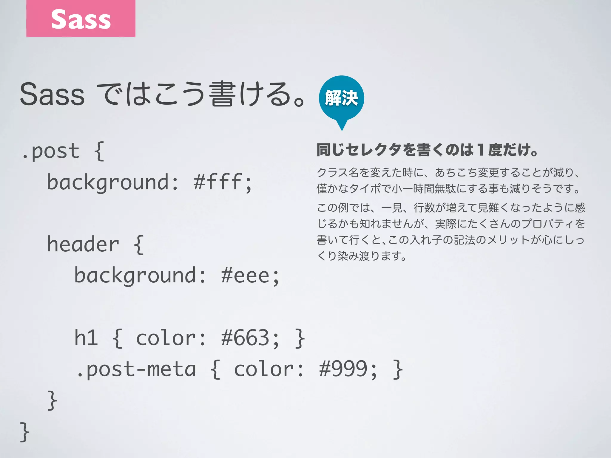 Sass
Sass ではこう書ける。 解決
.post {

同じセレクタを書くのは１度だけ。

	 background: #fff;

クラス名を変えた時に、あちこち変更することが減り、
かなタイポで小一時間無駄にする事も減りそうです｡

	 header {

この例では、一見、行数が増えて見難くなったように感
じるかも知れませんが、実際にたくさんのプロパティを
書いて行くと､この入れ子の記法のメリットが心にしっ
くり染み渡ります。

	 	 background: #eee;
	 	 h1 { color: #663; }
	 	 .post-meta { color: #999; }
	 }
}

 