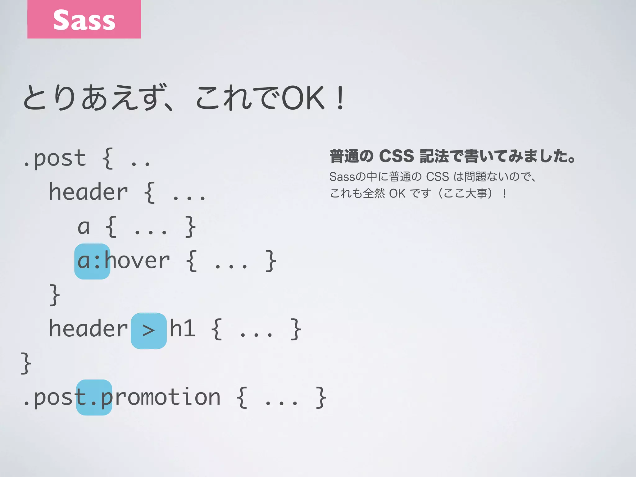 Sass
とりあえず、これでOK！
.post { ..
	 header { ...
	 	 a { ... }
	 	 a:hover { ... }
	 }
	 header > h1 { ... }
}
.post.promotion { ... }

普通の CSS 記法で書いてみました。
Sassの中に普通の CSS は問題ないので､
これも全然 OK です（ここ大事）！

 