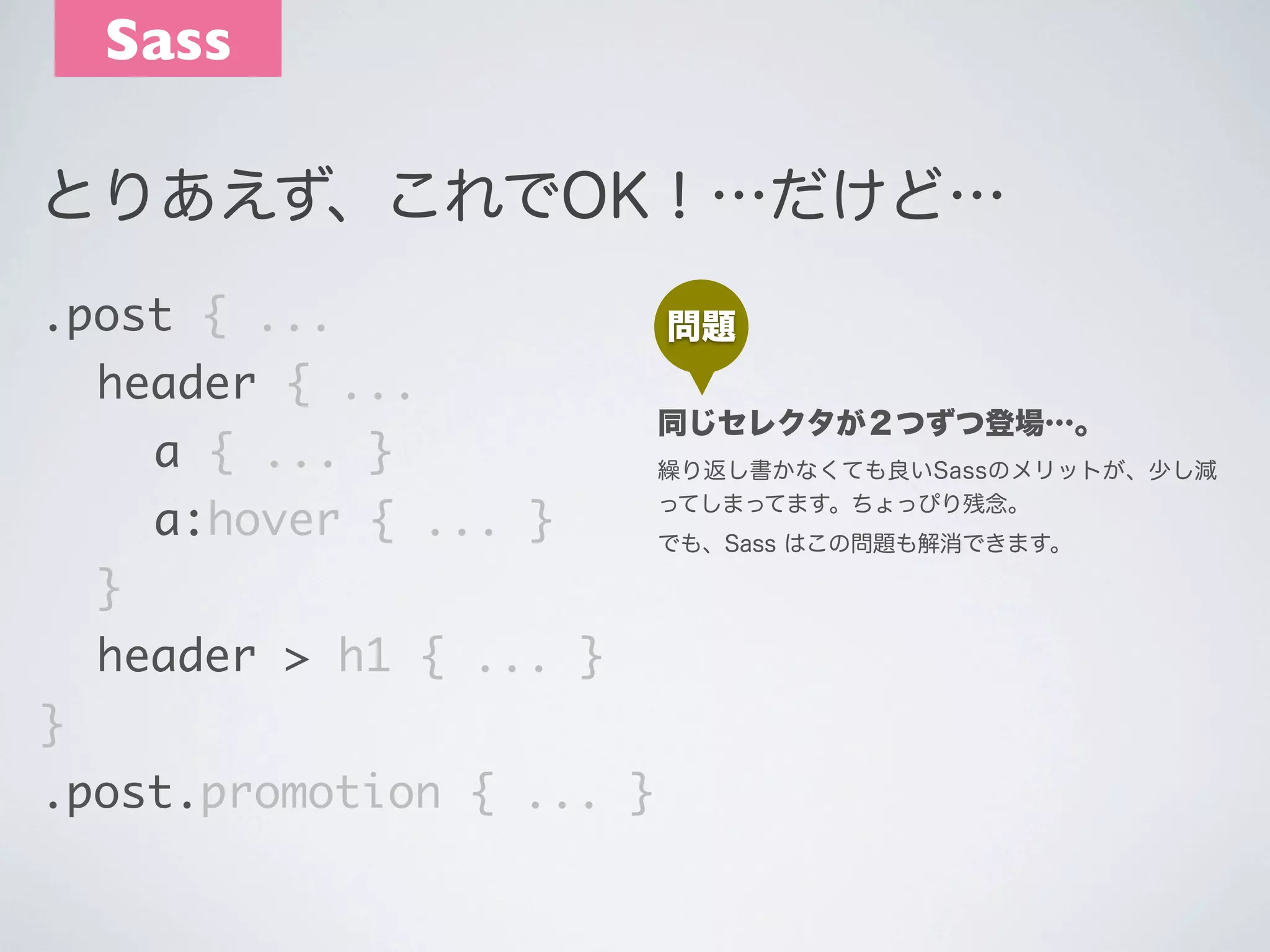 Sass
とりあえず、これでOK！…だけど…
.post { ...
	 header { ...
	 	 a { ... }
	 	 a:hover { ... }
	 }
	 header > h1 { ... }
}
.post.promotion { ... }

問題
同じセレクタが２つずつ登場…｡
繰り返し書かなくても良いSassのメリットが、少し減
ってしまってます。ちょっぴり残念。
でも、Sass はこの問題も解消できます。

 