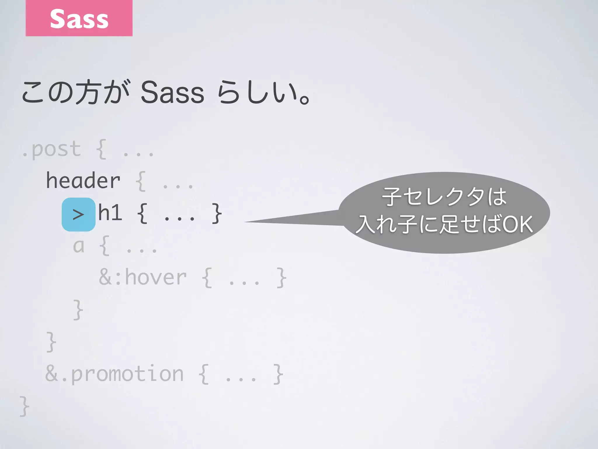Sass
この方が Sass らしい｡
.post { ...
	 header { ...
	 	 > h1 { ... }
	 	 a { ...
	 	 	 &:hover { ... }
	 	 }
	 }
	 &.promotion { ... }
}

子セレクタは
入れ子に足せばOK

 
