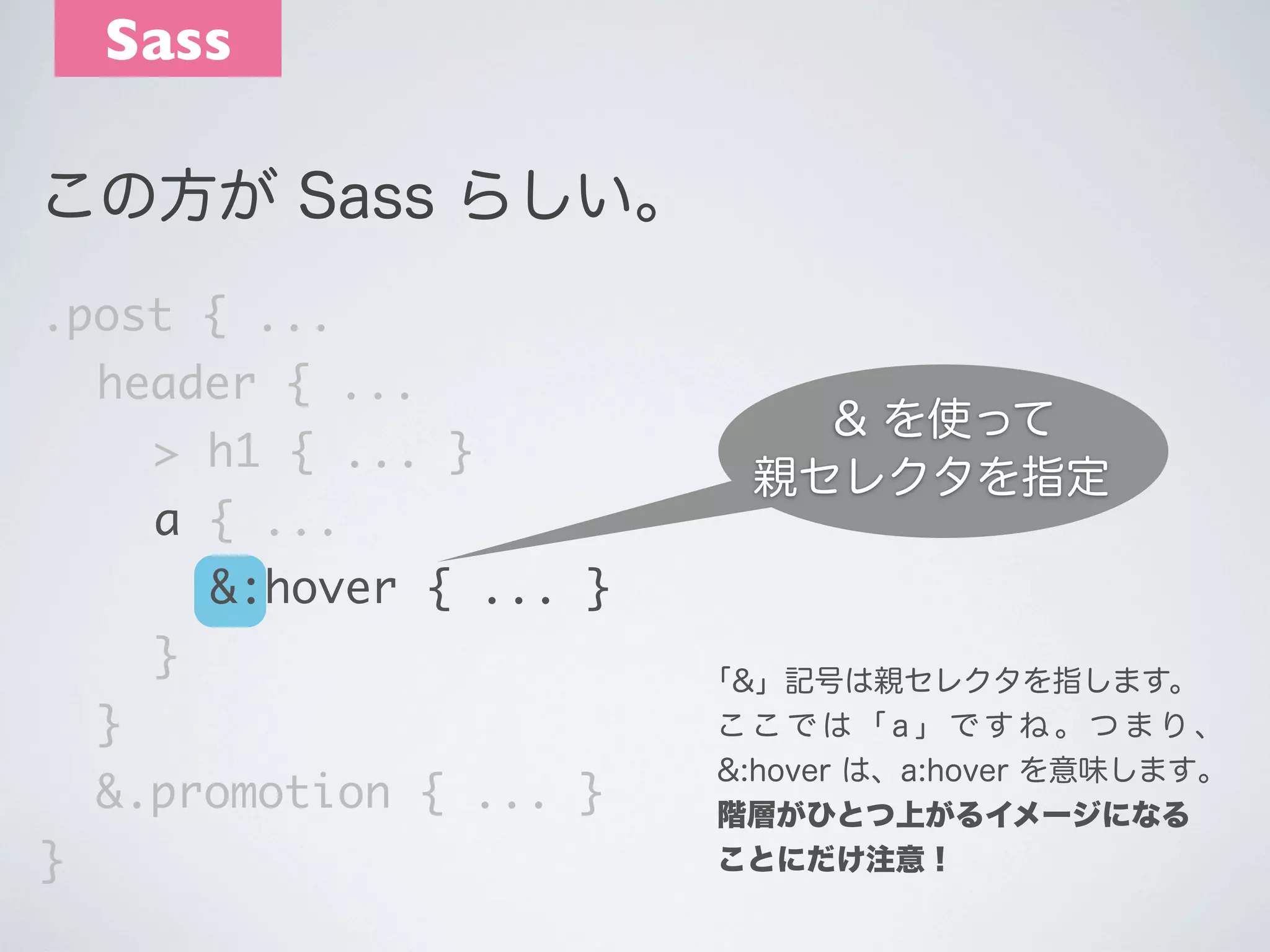 Sass
この方が Sass らしい｡
.post { ...
	 header { ...
	 	 > h1 { ... }
	 	 a { ...

& を使って
親セレクタを指定

	 	 	 &:hover { ... }
	 	 }
	 }
	 &.promotion { ... }
}

｢&」記号は親セレクタを指します。
ここでは「a」ですね。つまり、
&:hover は、a:hover を意味します｡
階層がひとつ上がるイメージになる
ことにだけ注意！

 