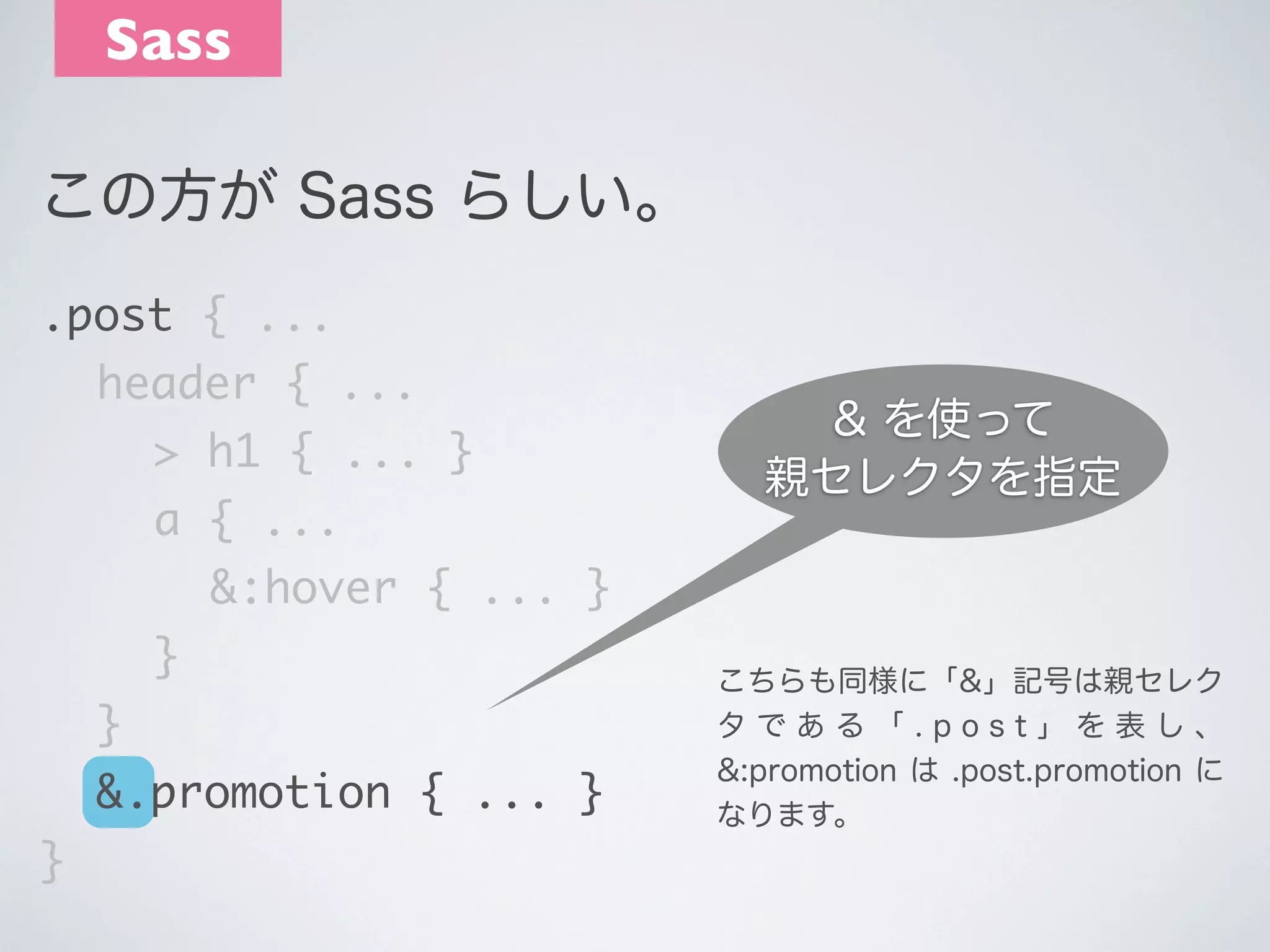 Sass
この方が Sass らしい｡
.post { ...
	 header { ...
	 	 > h1 { ... }
	 	 a { ...

& を使って
親セレクタを指定

	 	 	 &:hover { ... }
	 	 }
	 }
	 &.promotion { ... }
}

こちらも同様に「&」記号は親セレク
タである「.post」を表し、
&:promotion は .post.promotion に
なります。

 
