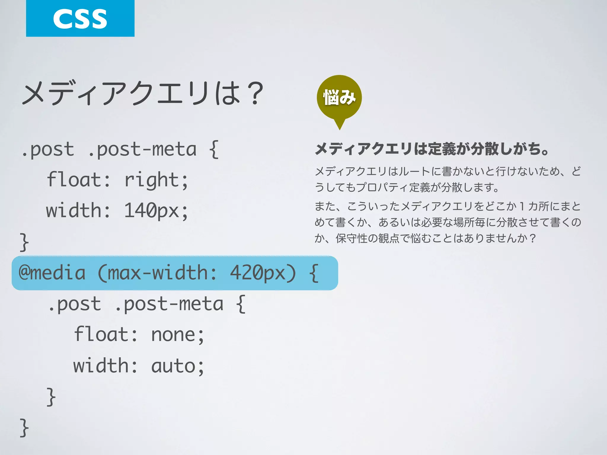 CSS
メディアクエリは？

悩み

.post .post-meta {

メディアクエリは定義が分散しがち。

	 float: right;

メディアクエリはルートに書かないと行けないため、ど
うしてもプロパティ定義が分散します。

	 width: 140px;

また、こういったメディアクエリをどこか１カ所にまと
めて書くか、あるいは必要な場所毎に分散させて書くの
か、保守性の観点で悩むことはありませんか？

}

@media (max-width: 420px) {
	 .post .post-meta {
	 	 float: none;
	 	 width: auto;
	 }
}

 