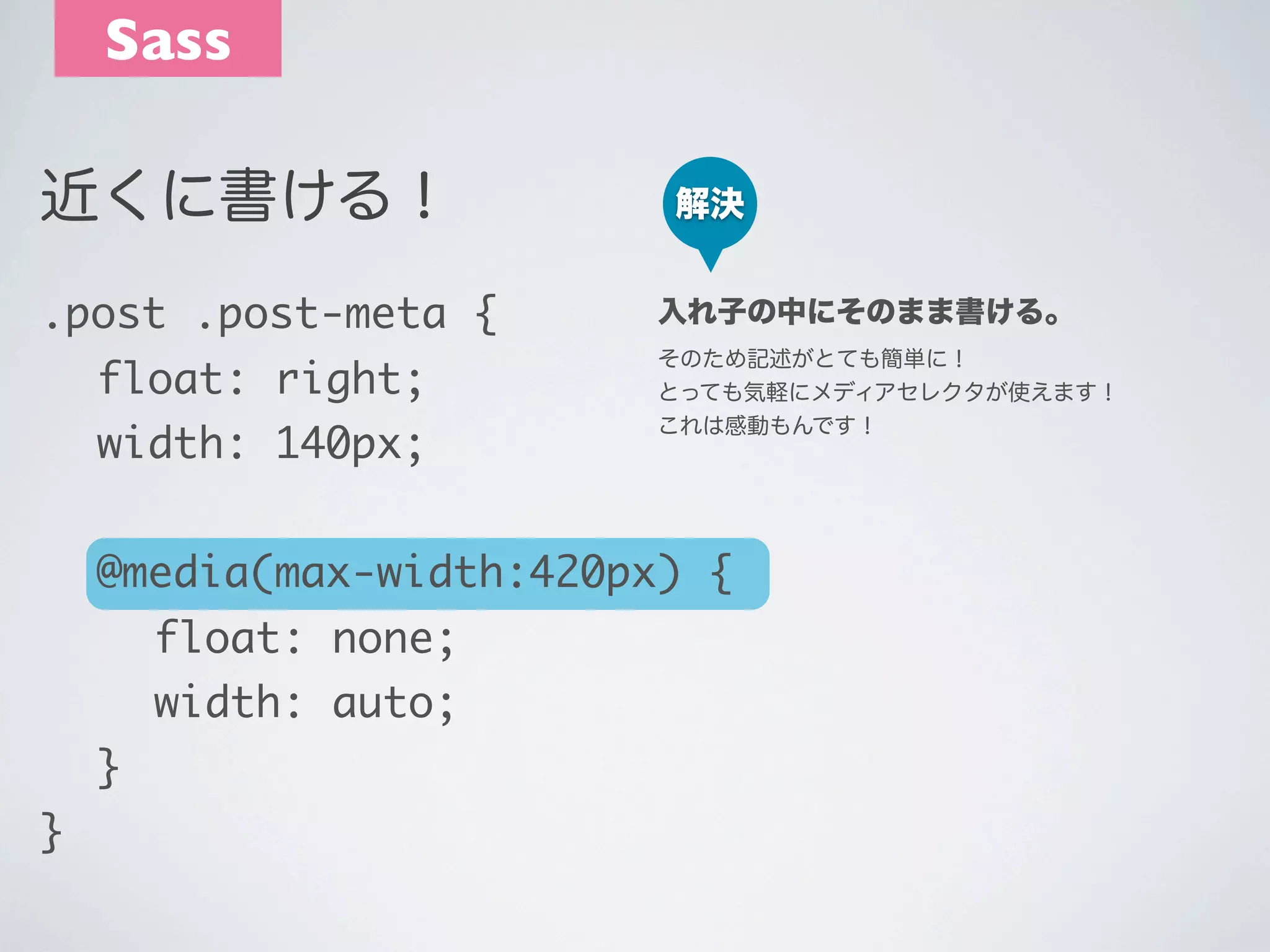 Sass
近くに書ける！

解決

.post .post-meta {

入れ子の中にそのまま書ける。

	 float: right;

そのため記述がとても簡単に！
とっても気軽にメディアセレクタが使えます！
これは感動もんです！

	 width: 140px;

	 @media(max-width:420px) {
	 	 float: none;
	 	 width: auto;
	 }
}

 