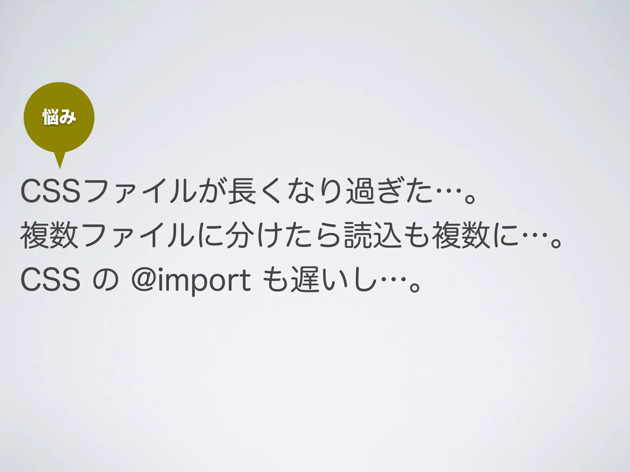悩み

CSSファイルが長くなり過ぎた…。
複数ファイルに分けたら読込も複数に…｡
CSS の @import も遅いし…。

 