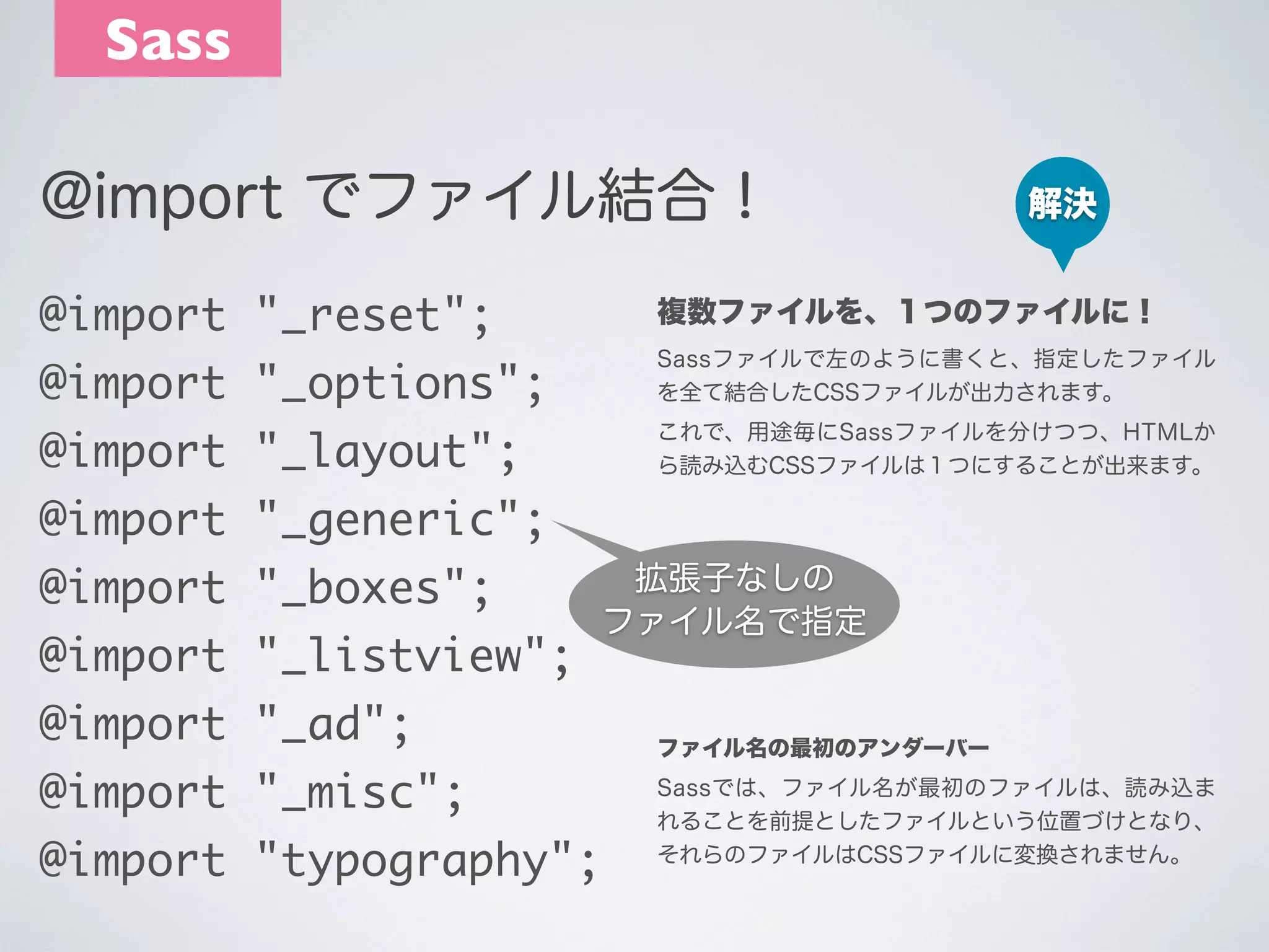 Sass
@import でファイル結合！

解決

@import "_reset";

複数ファイルを、１つのファイルに！

@import "_options";

Sassファイルで左のように書くと、指定したファイル
を全て結合したCSSファイルが出力されます。

@import "_layout";

これで、用途毎にSassファイルを分けつつ、HTMLか
ら読み込むCSSファイルは１つにすることが出来ます。

@import "_generic";
@import "_boxes";
@import "_listview";

拡張子なしの
ファイル名で指定

@import "_ad";
@import "_misc";
@import "typography";

ファイル名の最初のアンダーバー
Sassでは、ファイル名が最初のファイルは、読み込ま
れることを前提としたファイルという位置づけとなり、
それらのファイルはCSSファイルに変換されません。

 