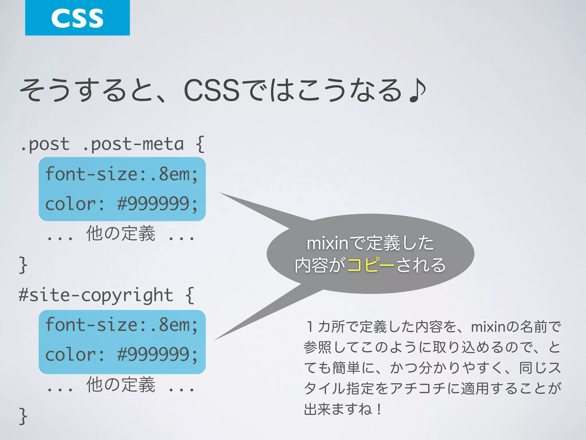 CSS
そうすると、CSSではこうなる♪
.post .post-meta {
	 font-size:.8em;
	 color: #999999;
	 ... 他の定義 ...
}

mixinで定義した
内容がコピーされる
内容が挿入される

#site-copyright {
	 font-size:.8em;
	 color: #999999;
	 ... 他の定義 ...
}

１カ所で定義した内容を、mixinの名前で
参照してこのように取り込めるので、と
ても簡単に、かつ分かりやすく、同じス
タイル指定をアチコチに適用することが
出来ますね！

 