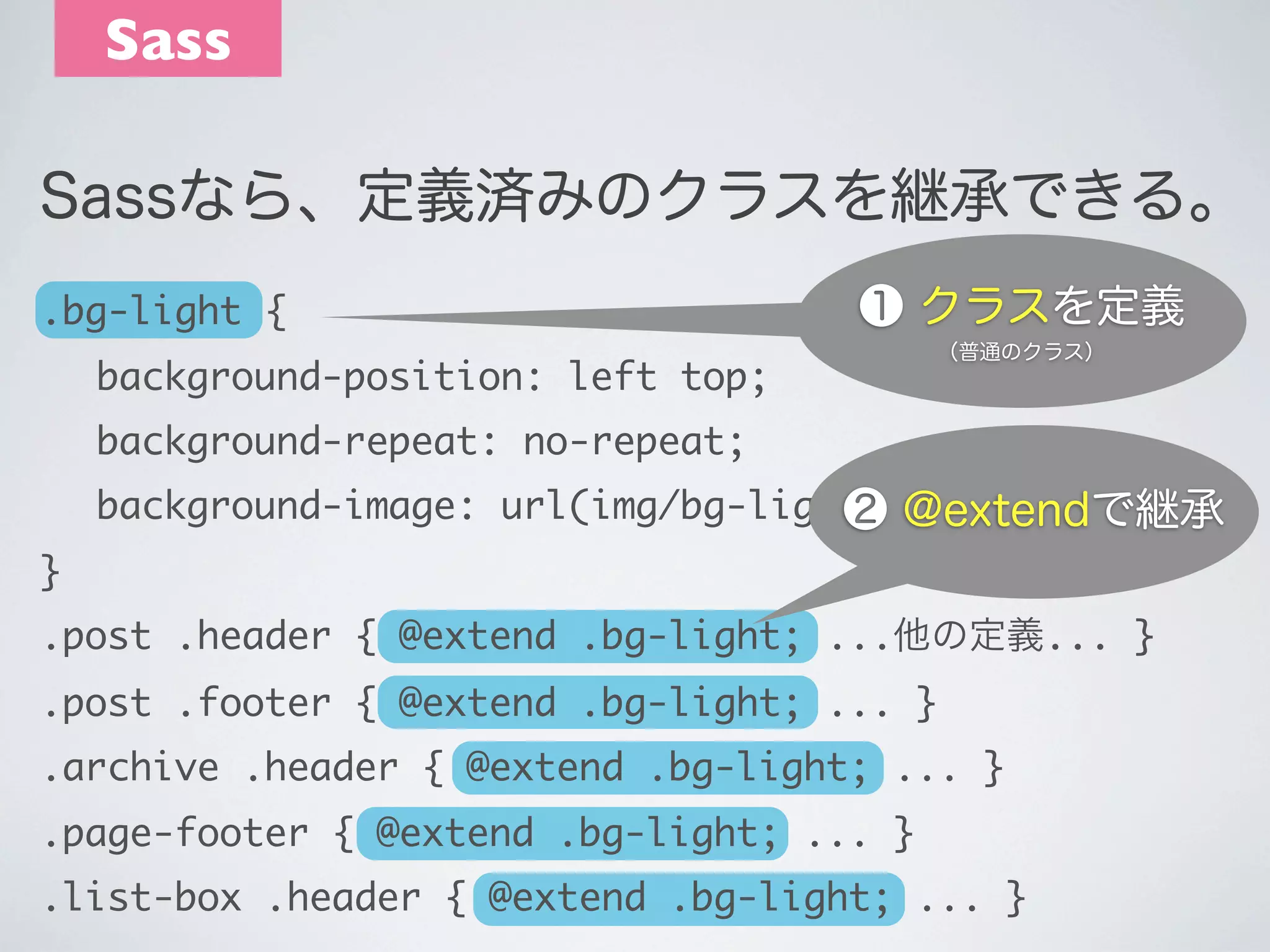 Sass
Sassなら、定義済みのクラスを継承できる｡
.bg-light {

❶ クラスを定義

	 background-position: left top;

（普通のクラス）

	 background-repeat: no-repeat;
	 background-image: url(img/bg-light.png);
❷ @extendで継承
}
.post .header { @extend .bg-light; ...他の定義... }
.post .footer { @extend .bg-light; ... }
.archive .header { @extend .bg-light; ... }
.page-footer { @extend .bg-light; ... }
.list-box .header { @extend .bg-light; ... }

 