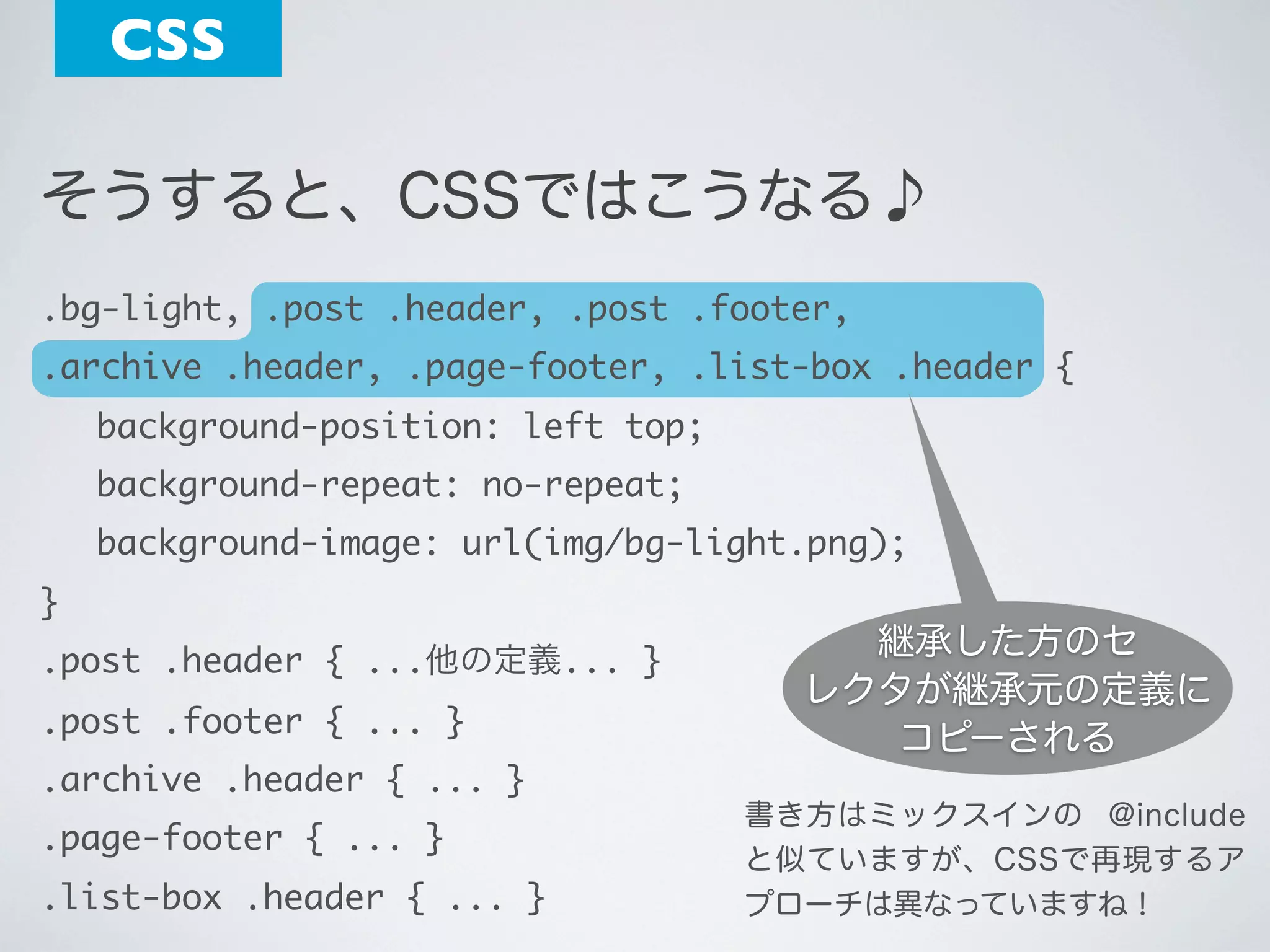CSS
そうすると、CSSではこうなる♪
.bg-light, .post .header, .post .footer,
.archive .header, .page-footer, .list-box .header {
	

background-position: left top;

	

background-repeat: no-repeat;

	

background-image: url(img/bg-light.png);

}
.post .header { ...他の定義... }
.post .footer { ... }
.archive .header { ... }
.page-footer { ... }
.list-box .header { ... }

継承した方のセ
レクタが継承元の定義に
コピーされる
書き方はミックスインの @include
と似ていますが、CSSで再現するア
プローチは異なっていますね！

 