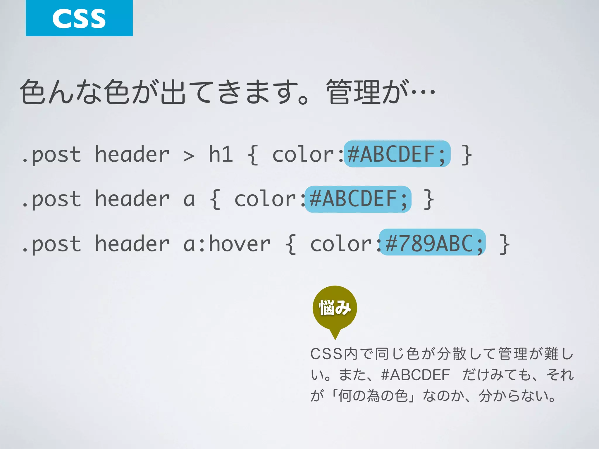 CSS
色んな色が出てきます。管理が…
.post header > h1 { color:#ABCDEF; }
.post header a { color:#ABCDEF; }
.post header a:hover { color:#789ABC; }
悩み
C S S 内 で 同 じ 色 が 分 散 して 管 理 が 難 し
い。また、#ABCDEF だけみても、それ
が「何の為の色」なのか、分からない。

 