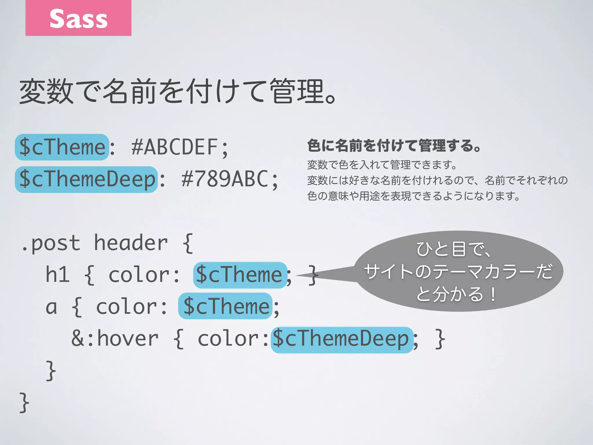 Sass
変数で名前を付けて管理。
$cTheme: #ABCDEF;
$cThemeDeep: #789ABC;

色に名前を付けて管理する。
変数で色を入れて管理できます。
変数には好きな名前を付けれるので、名前でそれぞれの
色の意味や用途を表現できるようになります。

.post header {
	 h1 { color: $cTheme; }
	 a { color: $cTheme;

ひと目で、
サイトのテーマカラーだ
と分かる！

	 	 &:hover { color:$cThemeDeep; }
	 }
}

 