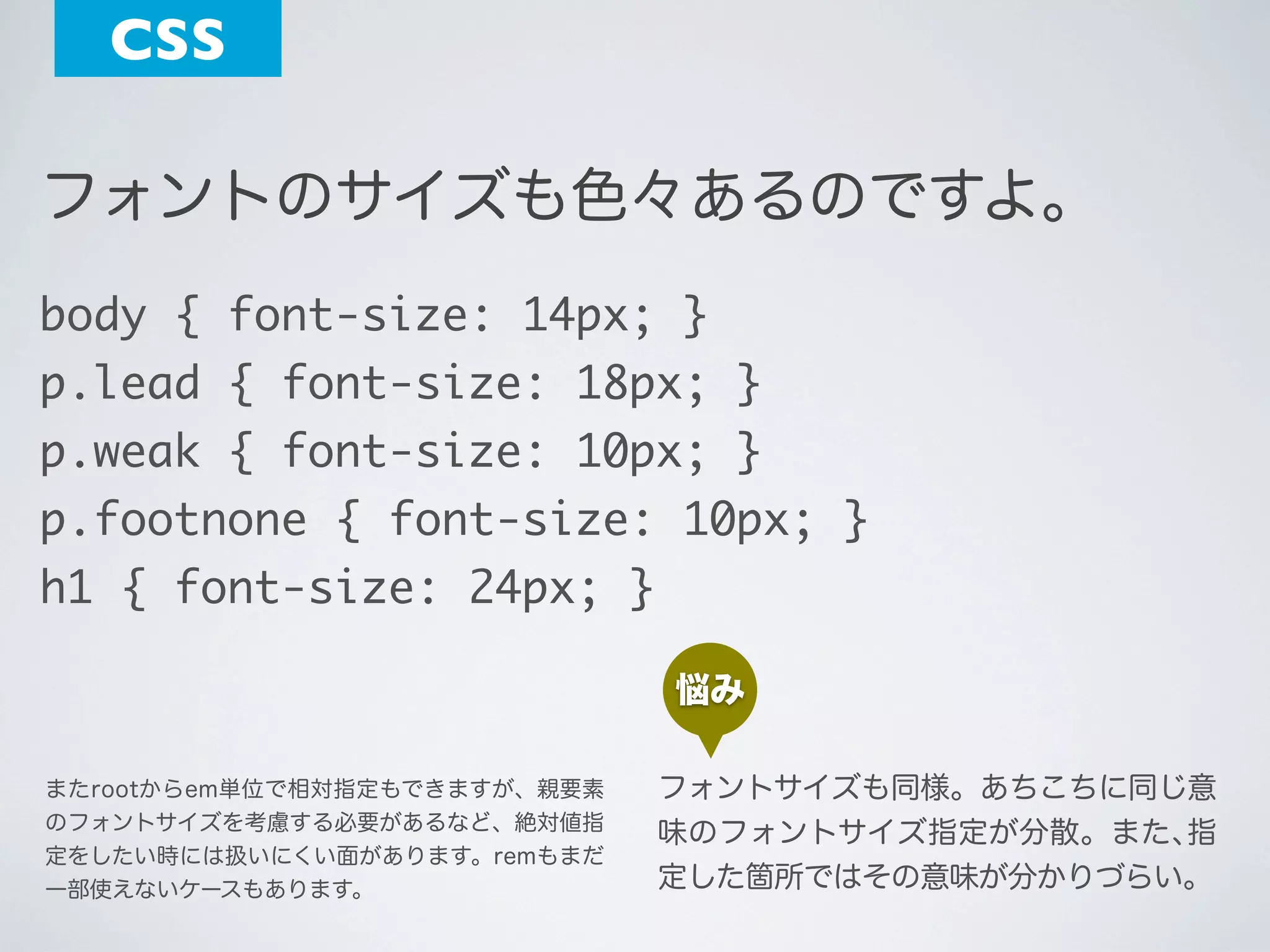 CSS
フォントのサイズも色々あるのですよ。
body { font-size: 14px; }
p.lead { font-size: 18px; }
p.weak { font-size: 10px; }
p.footnone { font-size: 10px; }
h1 { font-size: 24px; }
悩み
またrootからem単位で相対指定もできますが、親要素
のフォントサイズを考慮する必要があるなど、絶対値指
定をしたい時には扱いにくい面があります。remもまだ
一部使えないケースもあります。

フォントサイズも同様。あちこちに同じ意
味のフォントサイズ指定が分散。また､指
定した箇所ではその意味が分かりづらい。

 