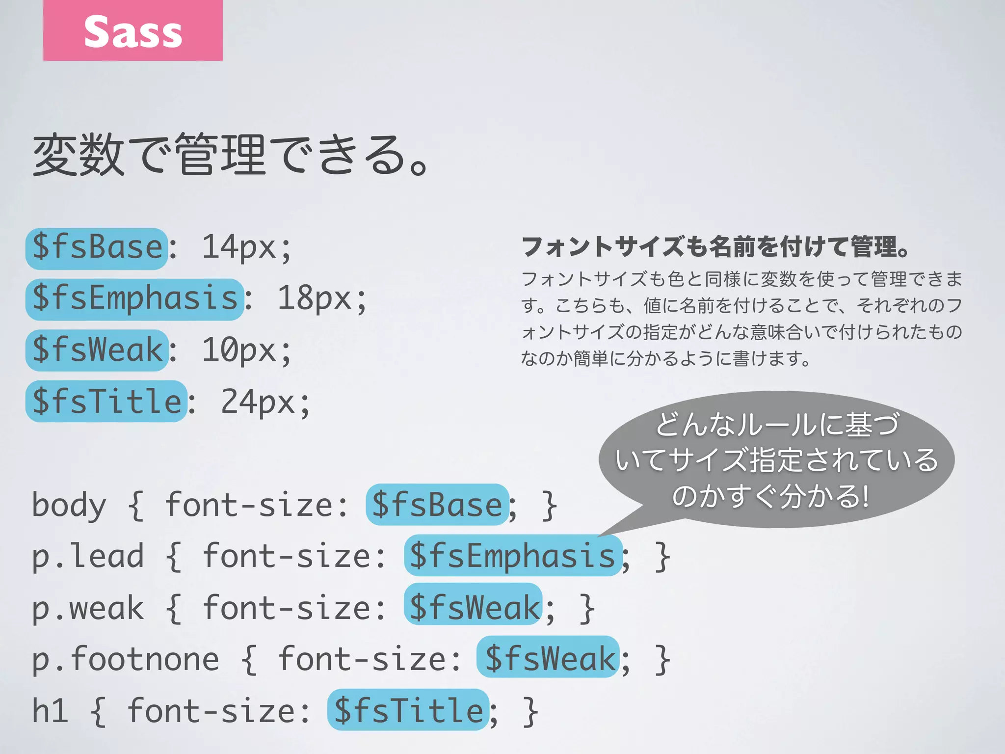 Sass
変数で管理できる。
$fsBase: 14px;

フォントサイズも名前を付けて管理。

$fsEmphasis: 18px;

フォントサイズも色と同様に変数を使って管理できま
す。こちらも、値に名前を付けることで、それぞれのフ
ォントサイズの指定がどんな意味合いで付けられたもの
なのか簡単に分かるように書けます。

$fsWeak: 10px;
$fsTitle: 24px;

body { font-size: $fsBase; }

どんなルールに基づ
いてサイズ指定されている
のかすぐ分かる!

p.lead { font-size: $fsEmphasis; }
p.weak { font-size: $fsWeak; }
p.footnone { font-size: $fsWeak; }
h1 { font-size: $fsTitle; }

 
