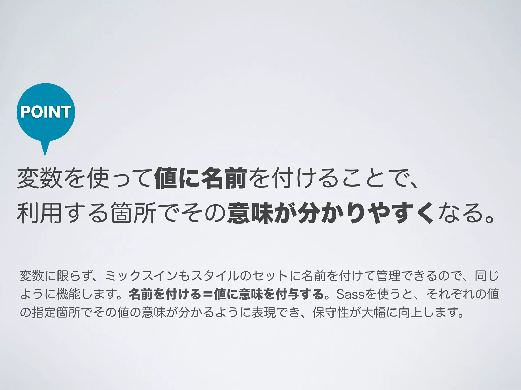 POINT

変数を使って値に名前を付けることで、
利用する箇所でその意味が分かりやすくなる｡
変数に限らず、ミックスインもスタイルのセットに名前を付けて管理できるので、同じ
ように機能します。名前を付ける＝値に意味を付与する。Sassを使うと、それぞれの値
の指定箇所でその値の意味が分かるように表現でき、保守性が大幅に向上します。

 