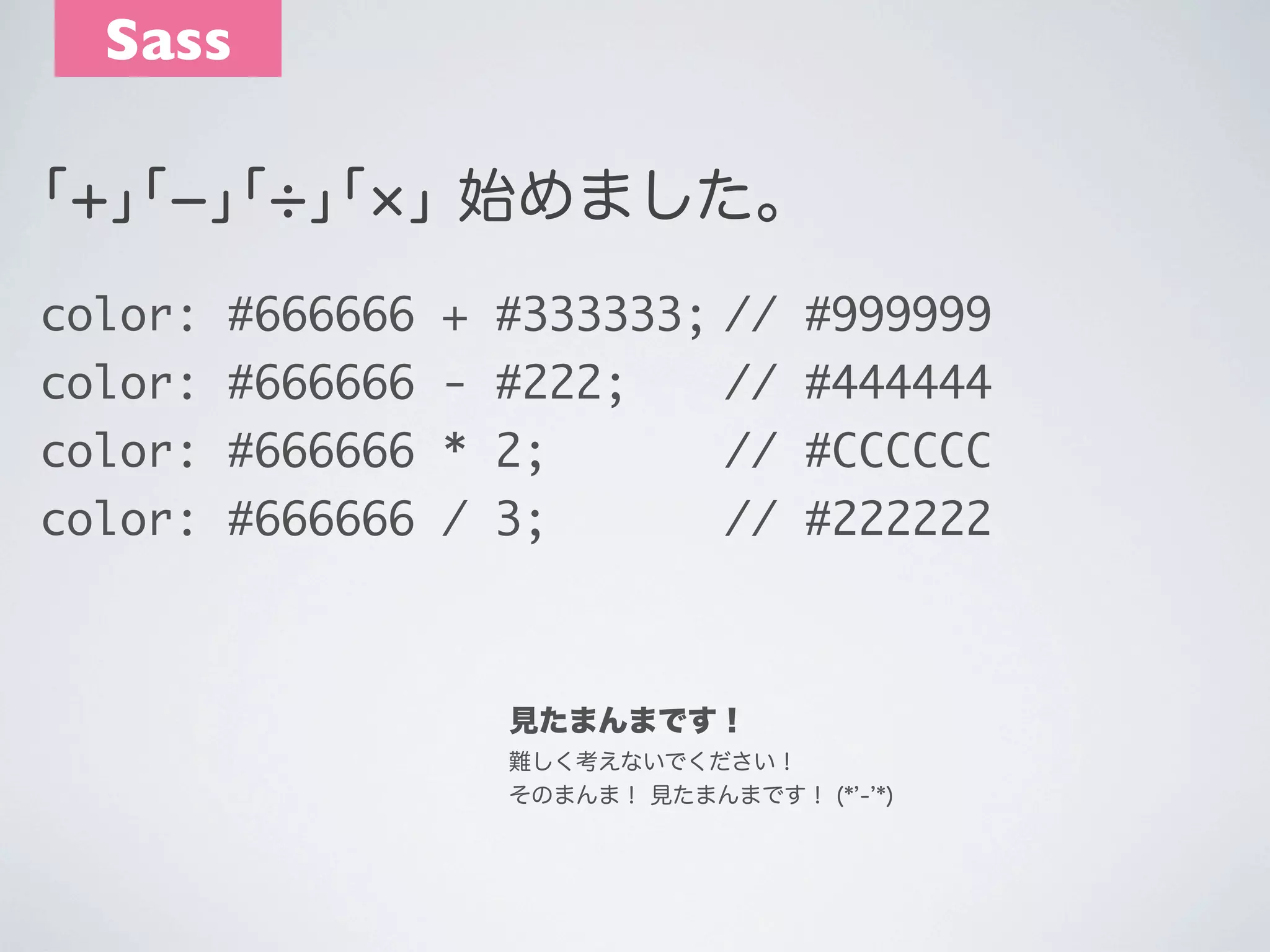 Sass
｢+｣｢­｣｢ ｣｢ ｣ 始めました。
color: #666666 + #333333;	
// #999999
color: #666666 - #222;	 	 // #444444
color: #666666 * 2;	 	 	 // #CCCCCC
	
color: #666666 / 3;	 	 	 // #222222
	

見たまんまです！
難しく考えないでください！
そのまんま！ 見たまんまです！ (* - *)

 