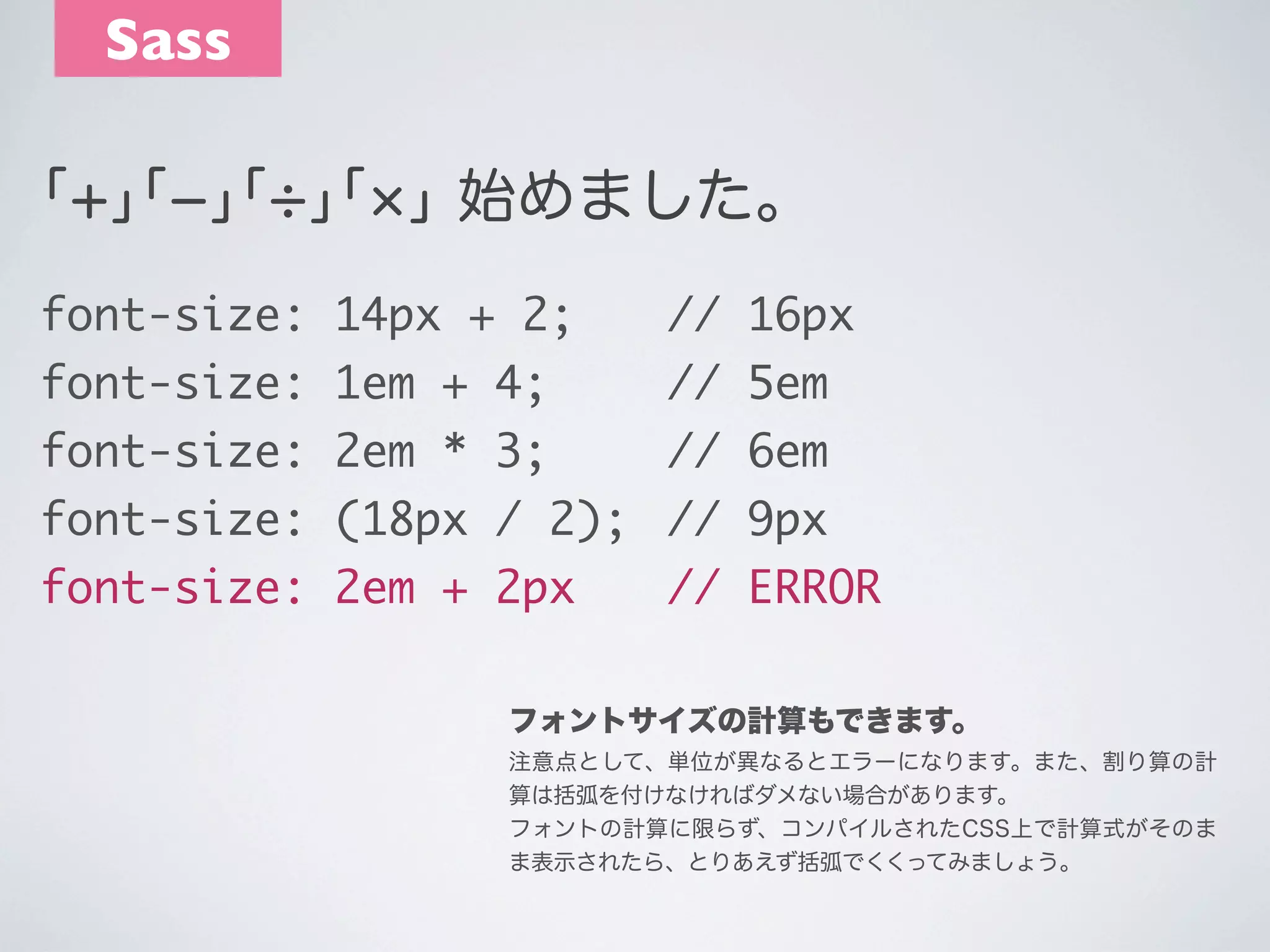 Sass
｢+｣｢­｣｢ ｣｢ ｣ 始めました。
font-size: 14px + 2;	 	 // 16px
font-size: 1em + 4;	 	 // 5em
	
font-size: 2em * 3;	 	 // 6em
	
font-size: (18px / 2);	 // 9px
font-size: 2em + 2px	 	 // ERROR
フォントサイズの計算もできます。
注意点として、単位が異なるとエラーになります。また、割り算の計
算は括弧を付けなければダメない場合があります。
フォントの計算に限らず、コンパイルされたCSS上で計算式がそのま
ま表示されたら、とりあえず括弧でくくってみましょう。

 