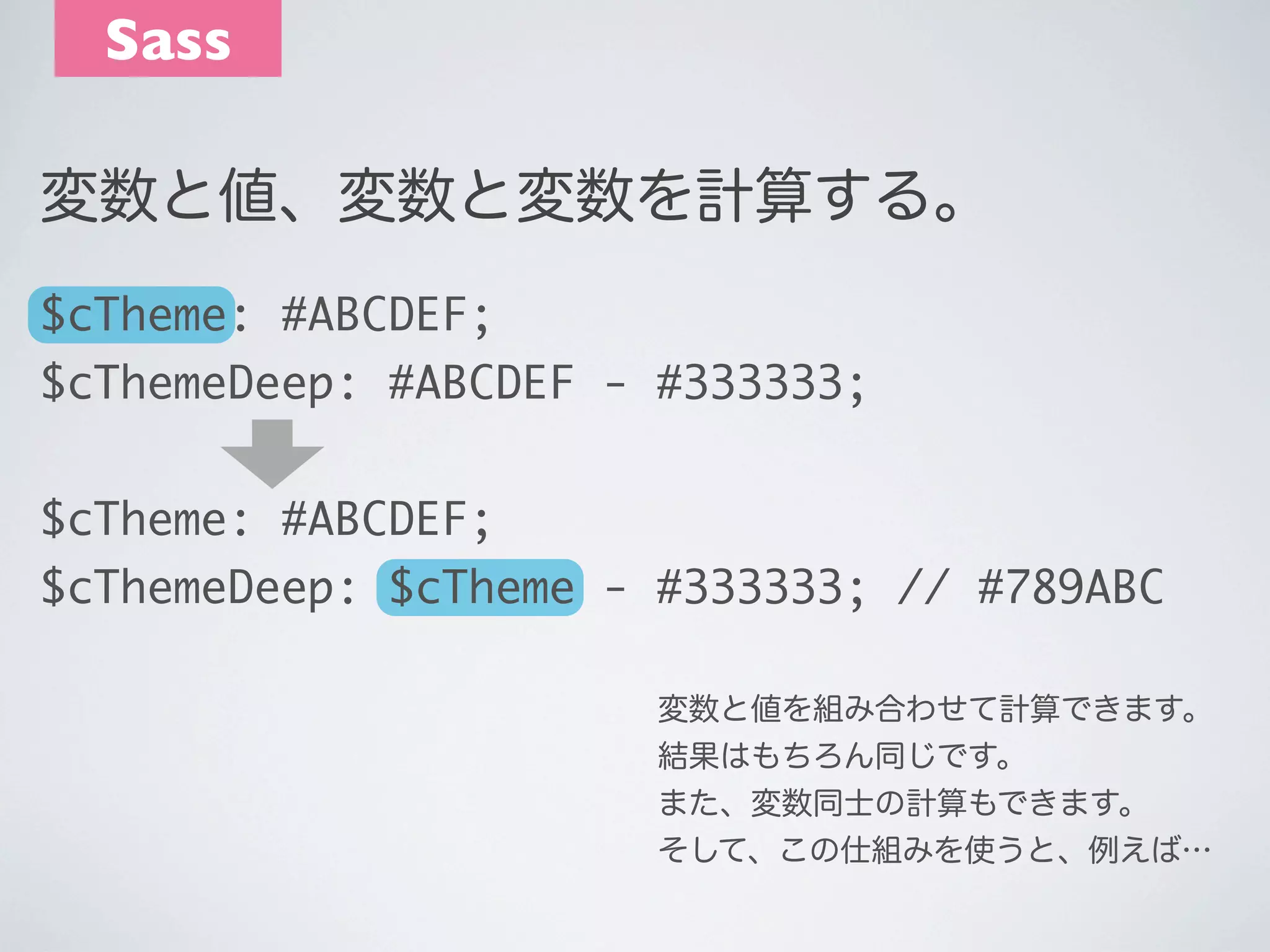 Sass
変数と値、変数と変数を計算する。
$cTheme: #ABCDEF;
$cThemeDeep: #ABCDEF - #333333;
$cTheme: #ABCDEF;
$cThemeDeep: $cTheme - #333333; // #789ABC
変数と値を組み合わせて計算できます。
結果はもちろん同じです。
また、変数同士の計算もできます。
そして、この仕組みを使うと、例えば…

 