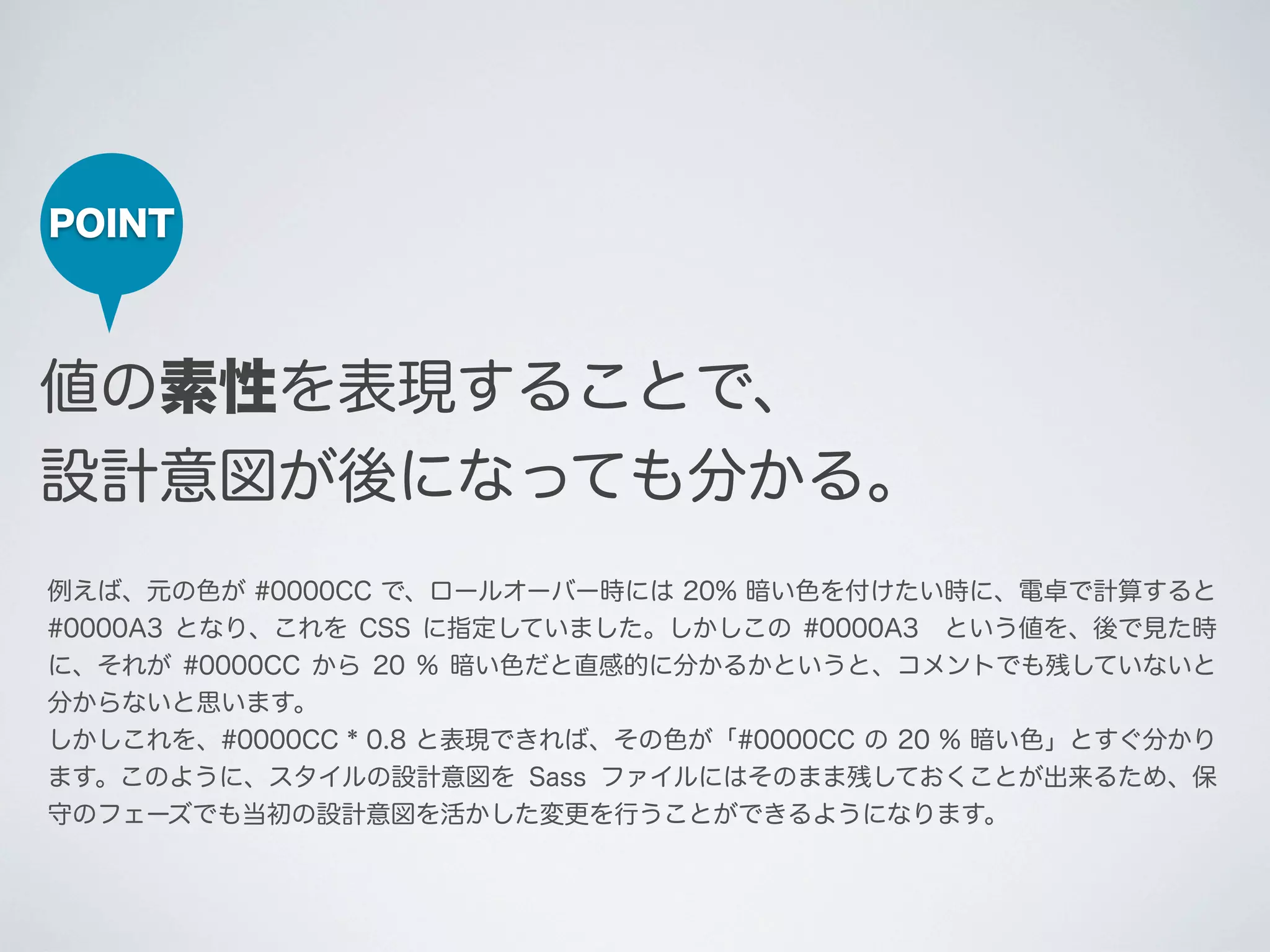 POINT

値の素性を表現することで、
設計意図が後になっても分かる。
例えば、元の色が #0000CC で、ロールオーバー時には 20% 暗い色を付けたい時に、電卓で計算すると
#0000A3 となり、これを CSS に指定していました。しかしこの #0000A3 という値を、後で見た時
に、それが #0000CC から 20 % 暗い色だと直感的に分かるかというと、コメントでも残していないと
分からないと思います。
しかしこれを、#0000CC * 0.8 と表現できれば、その色が「#0000CC の 20 % 暗い色」とすぐ分かり
ます。このように、スタイルの設計意図を Sass ファイルにはそのまま残しておくことが出来るため、保
守のフェーズでも当初の設計意図を活かした変更を行うことができるようになります。

 
