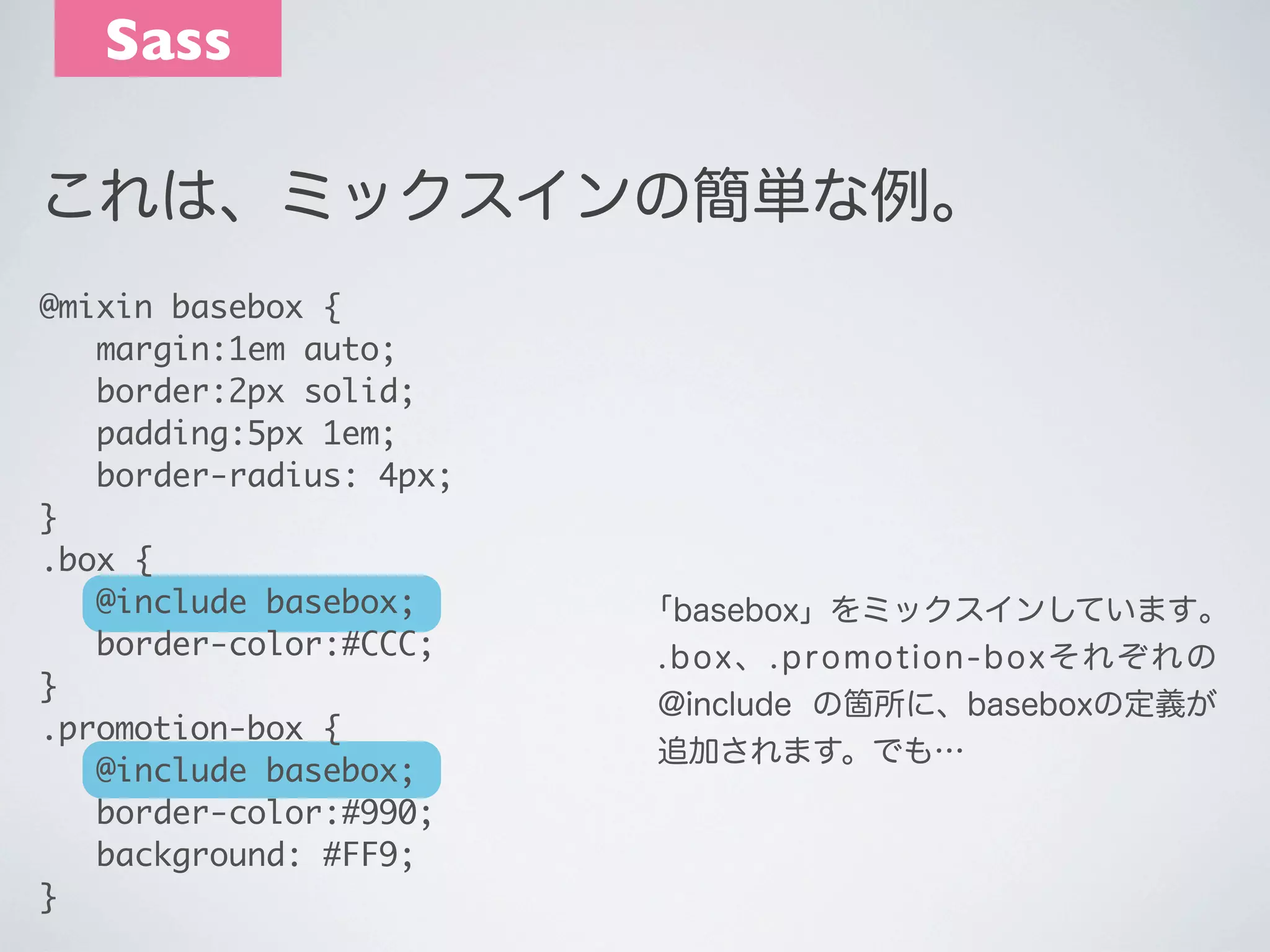 Sass
これは、ミックスインの簡単な例。
@mixin basebox {
	 margin:1em auto;
	 border:2px solid;
	 padding:5px 1em;
	 border-radius: 4px;
}
.box {
	 @include basebox;
	 border-color:#CCC;
}
.promotion-box {
	 @include basebox;
	 border-color:#990;
	 background: #FF9;
}

｢basebox」をミックスインしています｡
.box、.promotion-boxそれぞれの
@include の箇所に、baseboxの定義が
追加されます。でも…

 