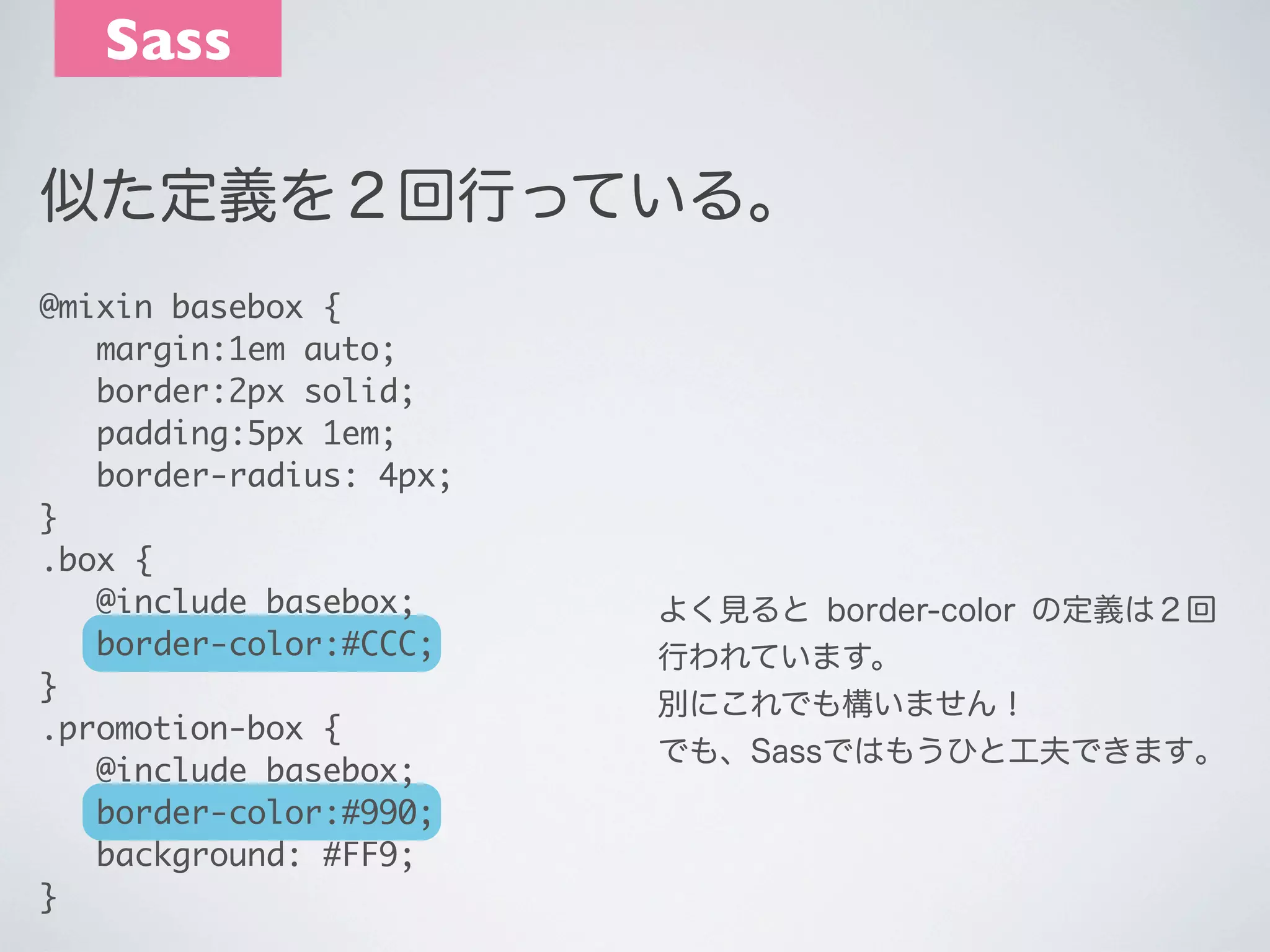 Sass
似た定義を２回行っている。
@mixin basebox {
	 margin:1em auto;
	 border:2px solid;
	 padding:5px 1em;
	 border-radius: 4px;
}
.box {
	 @include basebox;
	 border-color:#CCC;
}
.promotion-box {
	 @include basebox;
	 border-color:#990;
	 background: #FF9;
}

よく見ると border-color の定義は２回
行われています。
別にこれでも構いません！
でも、Sassではもうひと工夫できます｡

 
