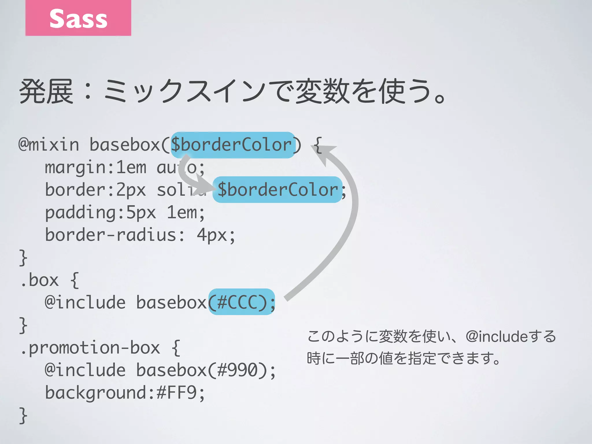 Sass
発展：ミックスインで変数を使う。
@mixin basebox($borderColor) {
	 margin:1em auto;
	 border:2px solid $borderColor;
	 padding:5px 1em;
	 border-radius: 4px;
}
.box {
	 @include basebox(#CCC);
}
このように変数を使い、@includeする
.promotion-box {
時に一部の値を指定できます。
	 @include basebox(#990);
	 background:#FF9;
}

 