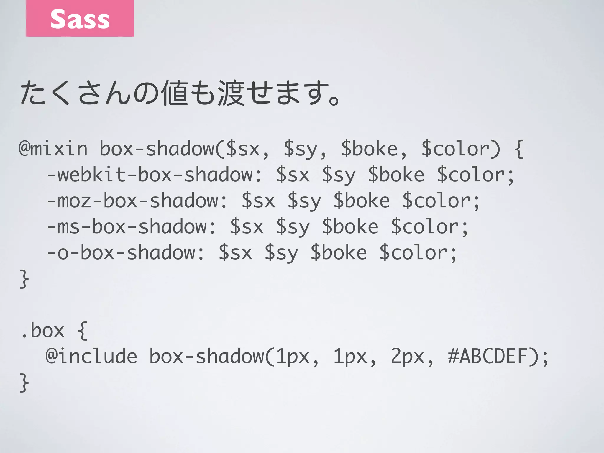 Sass
たくさんの値も渡せます。
@mixin box-shadow($sx, $sy, $boke, $color) {
	 -webkit-box-shadow: $sx $sy $boke $color;
	 -moz-box-shadow: $sx $sy $boke $color;
	 -ms-box-shadow: $sx $sy $boke $color;
	 -o-box-shadow: $sx $sy $boke $color;
}
.box {
	 @include box-shadow(1px, 1px, 2px, #ABCDEF);
}

 