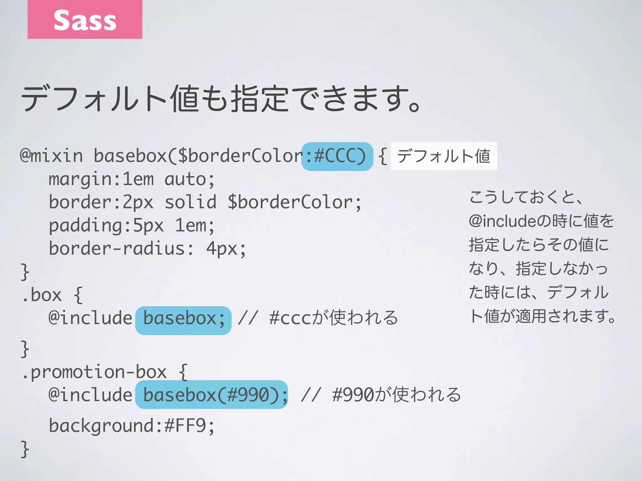 Sass
デフォルト値も指定できます。
@mixin basebox($borderColor:#CCC) { デフォルト値
	 margin:1em auto;
こうしておくと、
	 border:2px solid $borderColor;
@includeの時に値を
	 padding:5px 1em;
指定したらその値に
	 border-radius: 4px;
なり、指定しなかっ
}
た時には、デフォル
.box {
ト値が適用されます。
	 @include basebox; // #cccが使われる
}
.promotion-box {
	 @include basebox(#990); // #990が使われる
	
}

background:#FF9;

 