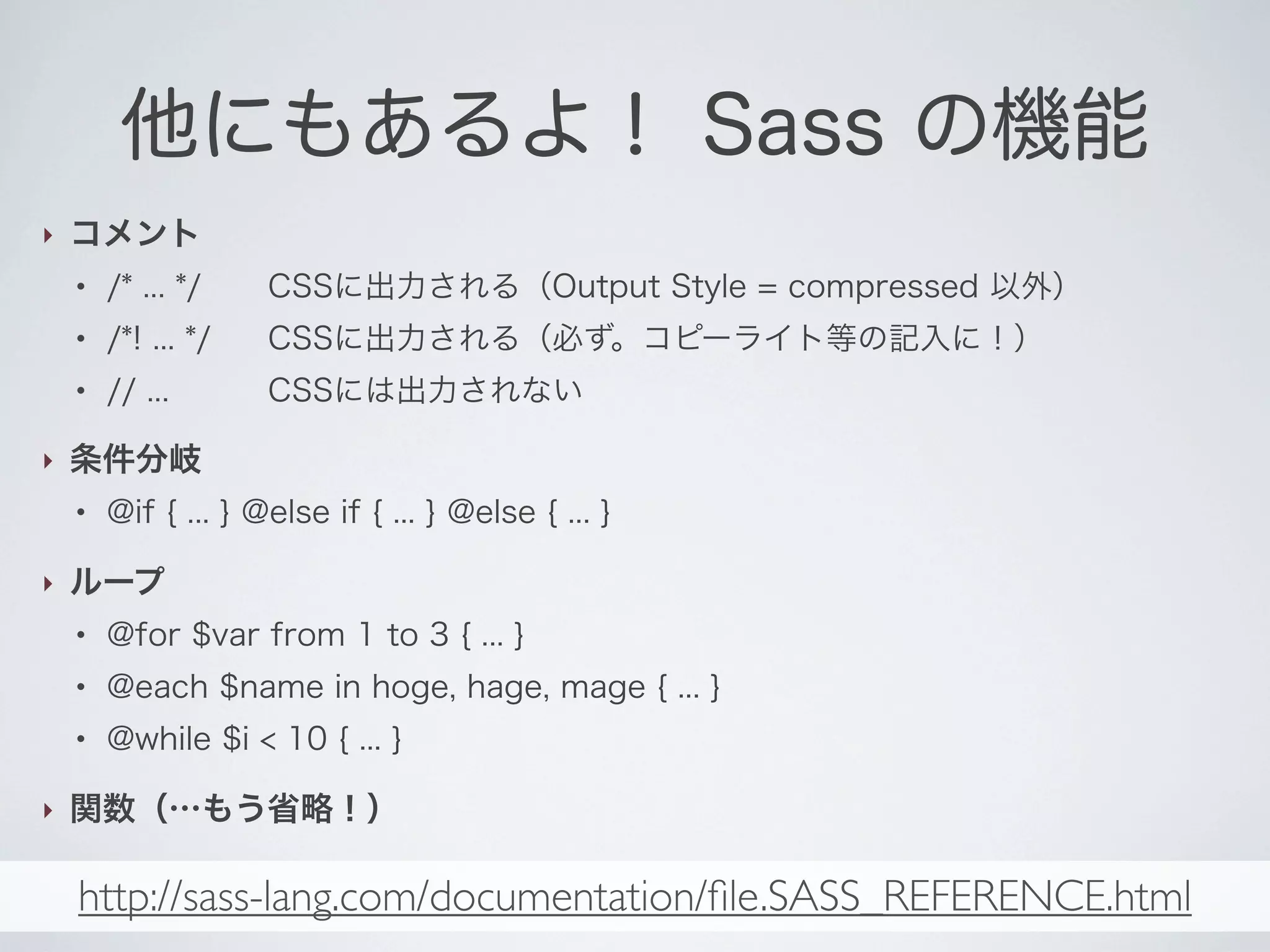 他にもあるよ！ Sass の機能
‣

コメント
●

CSSに出力される（Output Style = compressed 以外）

●

/*! ... */

CSSに出力される（必ず。コピーライト等の記入に！）

●

‣

/* ... */
// ...

CSSには出力されない

条件分岐
●

‣

@if { ... } @else if { ... } @else { ... }

ループ
●

●

@each $name in hoge, hage, mage { ... }

●

‣

@for $var from 1 to 3 { ... }
@while $i < 10 { ... }

関数（…もう省略！）

http://sass-lang.com/documentation/ﬁle.SASS_REFERENCE.html

 