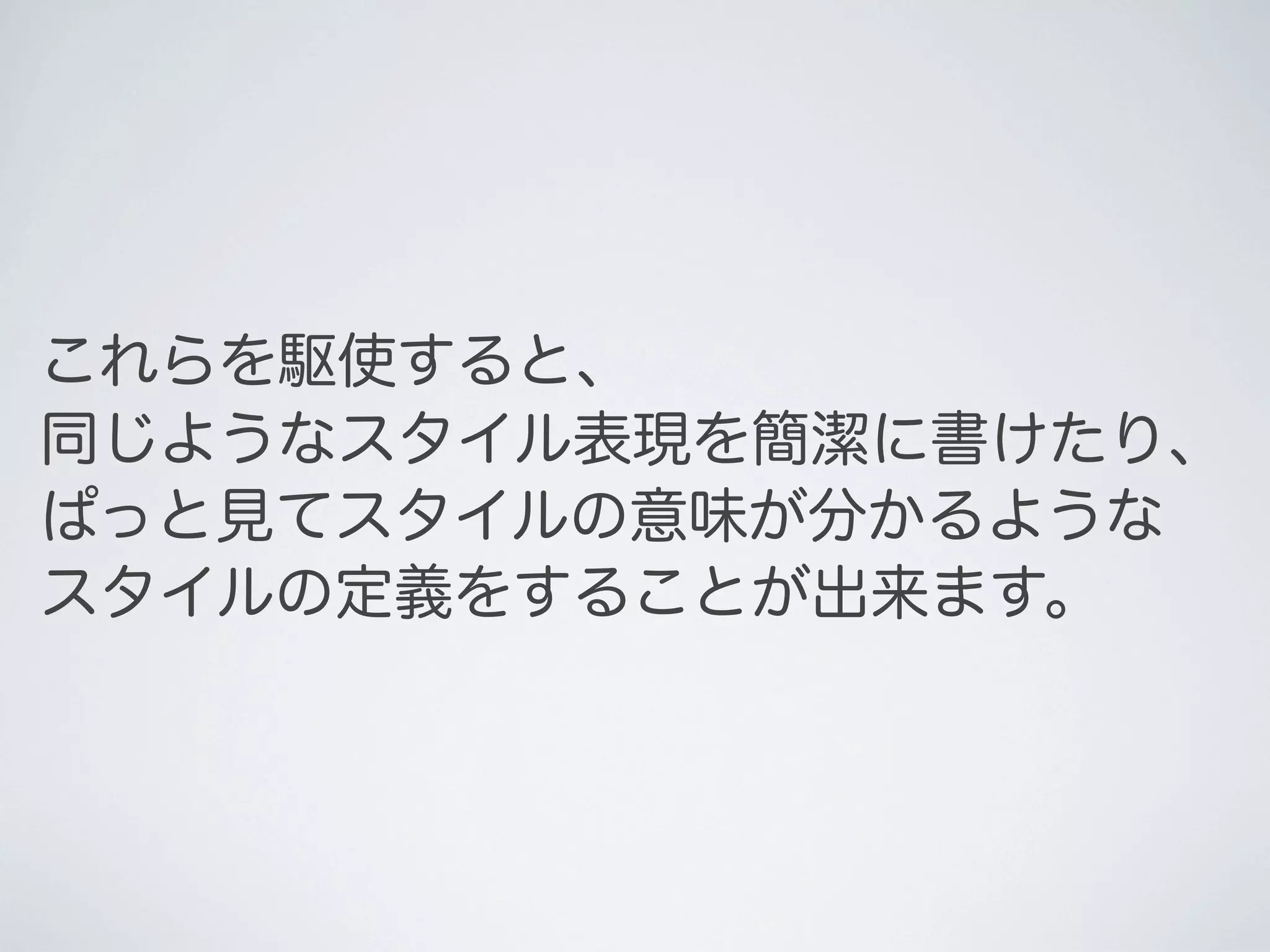 これらを駆使すると、
同じようなスタイル表現を簡潔に書けたり、
ぱっと見てスタイルの意味が分かるような
スタイルの定義をすることが出来ます。

 