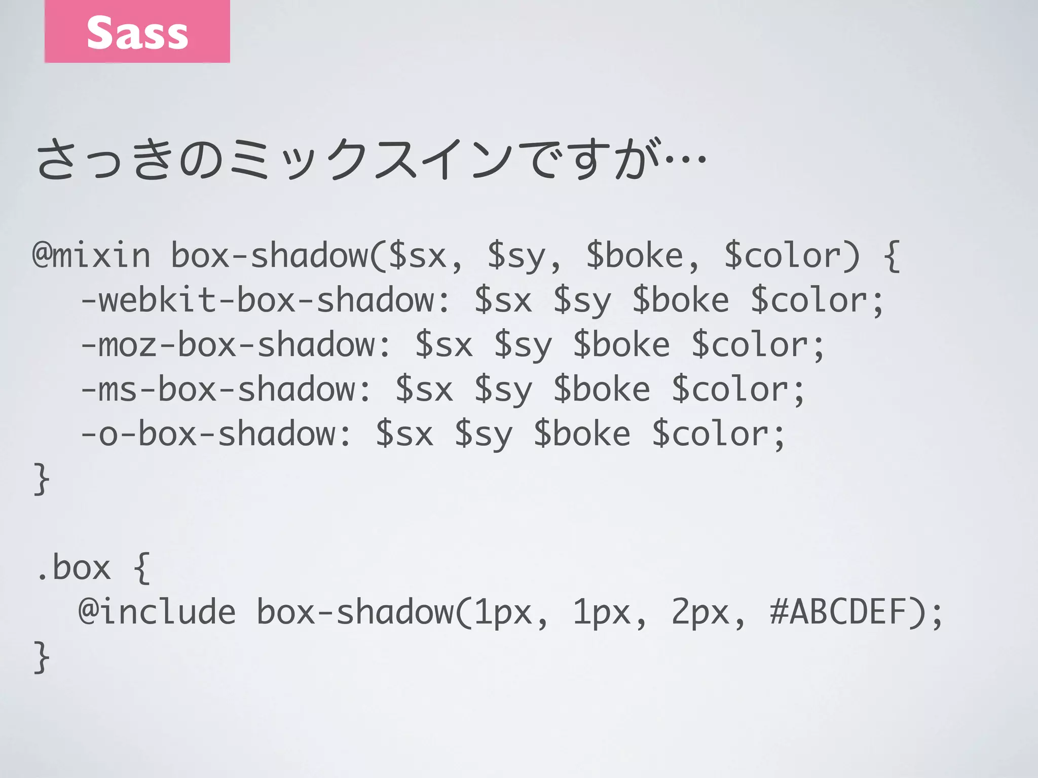 Sass
さっきのミックスインですが…
@mixin box-shadow($sx, $sy, $boke, $color) {
	 -webkit-box-shadow: $sx $sy $boke $color;
	 -moz-box-shadow: $sx $sy $boke $color;
	 -ms-box-shadow: $sx $sy $boke $color;
	 -o-box-shadow: $sx $sy $boke $color;
}
.box {
	 @include box-shadow(1px, 1px, 2px, #ABCDEF);
}

 