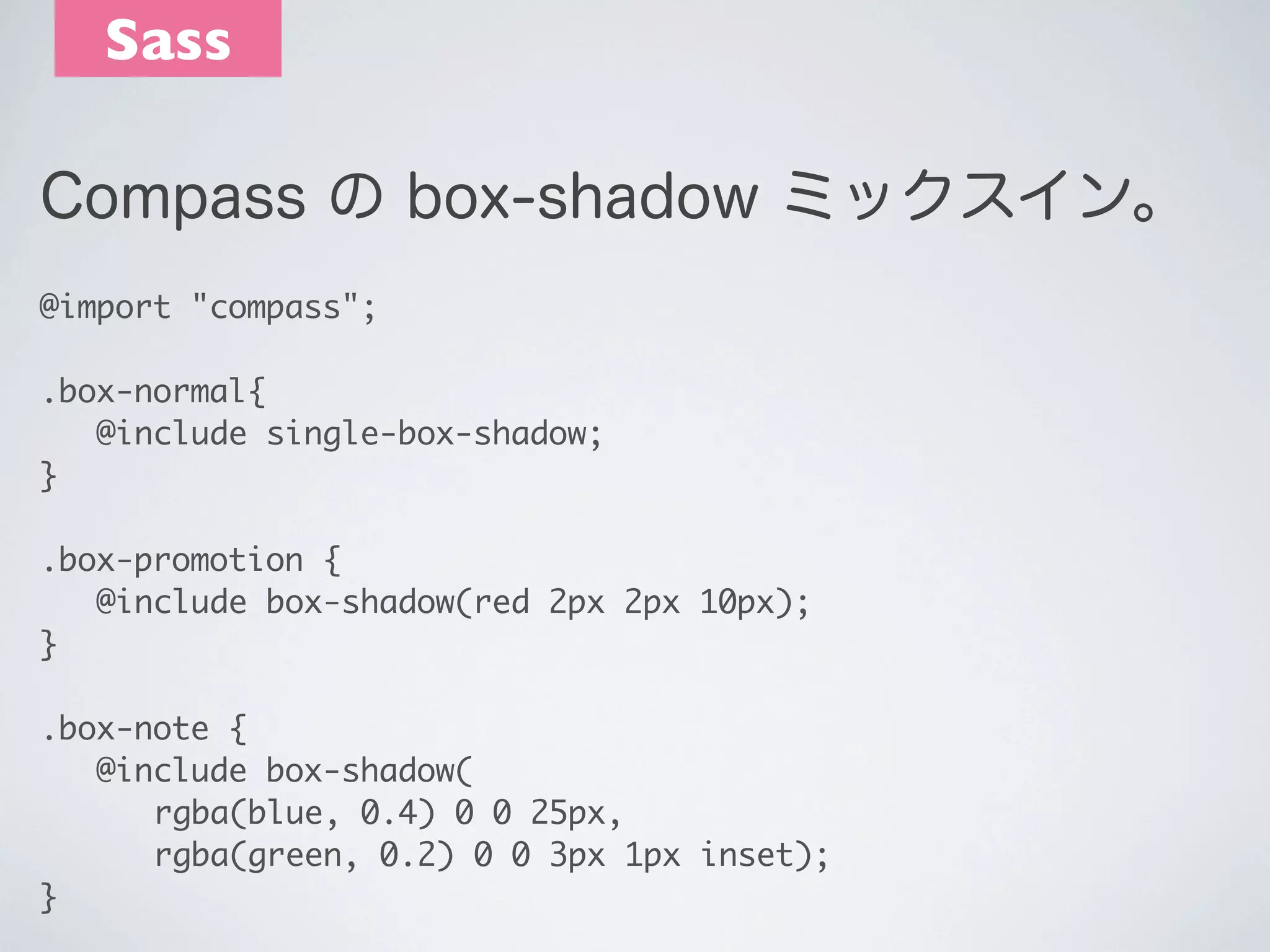 Sass
Compass の box-shadow ミックスイン。
@import "compass";
.box-normal{
	 @include single-box-shadow;
} 
.box-promotion {
	 @include box-shadow(red 2px 2px 10px);
}
.box-note {
	 @include box-shadow(
	 	 rgba(blue, 0.4) 0 0 25px,
	 	 rgba(green, 0.2) 0 0 3px 1px inset);
}

 