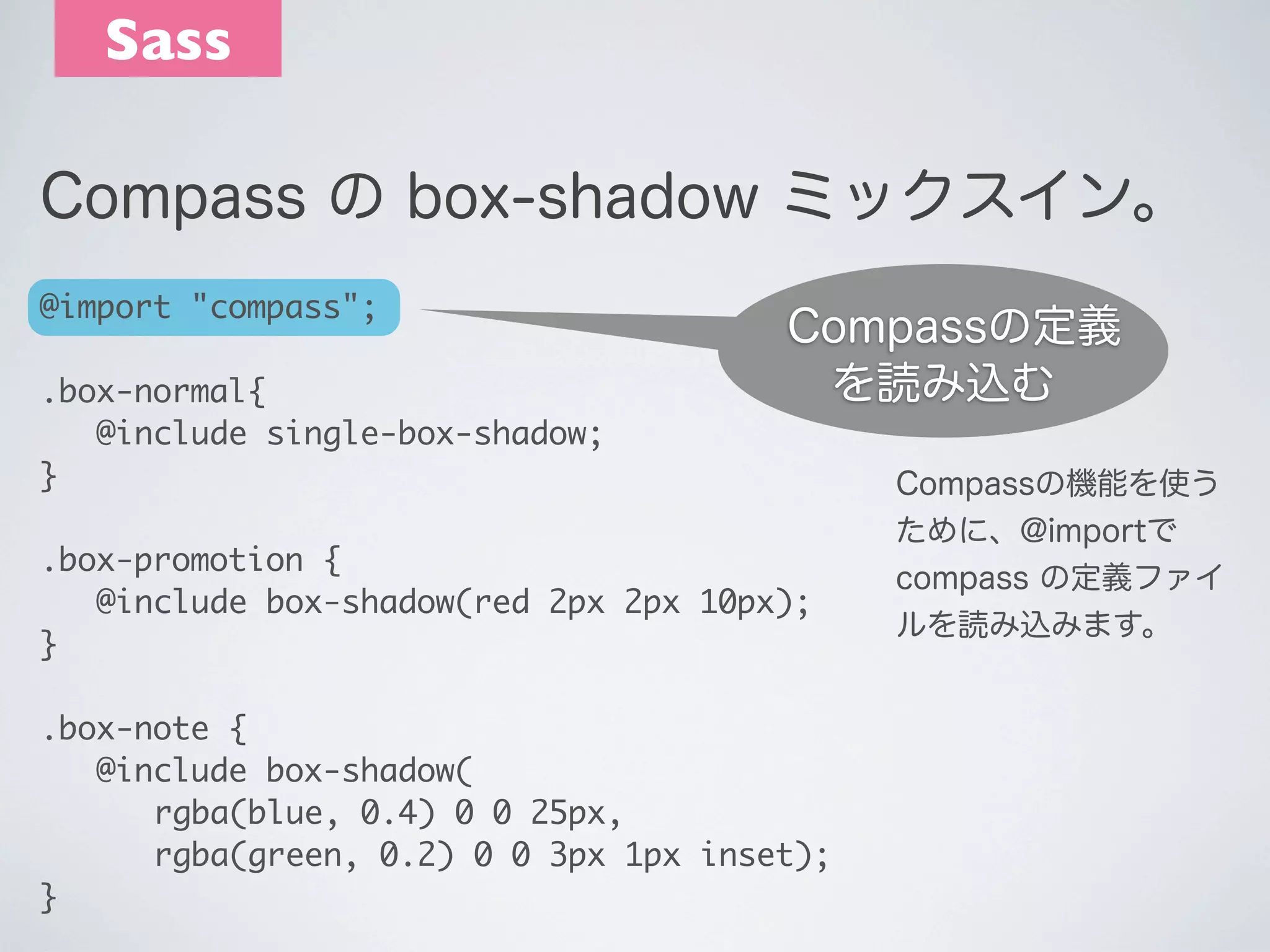 Sass
Compass の box-shadow ミックスイン。
@import "compass";
.box-normal{
	 @include single-box-shadow;
} 

Compassの定義
を読み込む

 

.box-promotion {
	 @include box-shadow(red 2px 2px 10px);
}
.box-note {
	 @include box-shadow(
	 	 rgba(blue, 0.4) 0 0 25px,
	 	 rgba(green, 0.2) 0 0 3px 1px inset);
}

Compassの機能を使う
ために、@importで
compass の定義ファイ
ルを読み込みます。

 