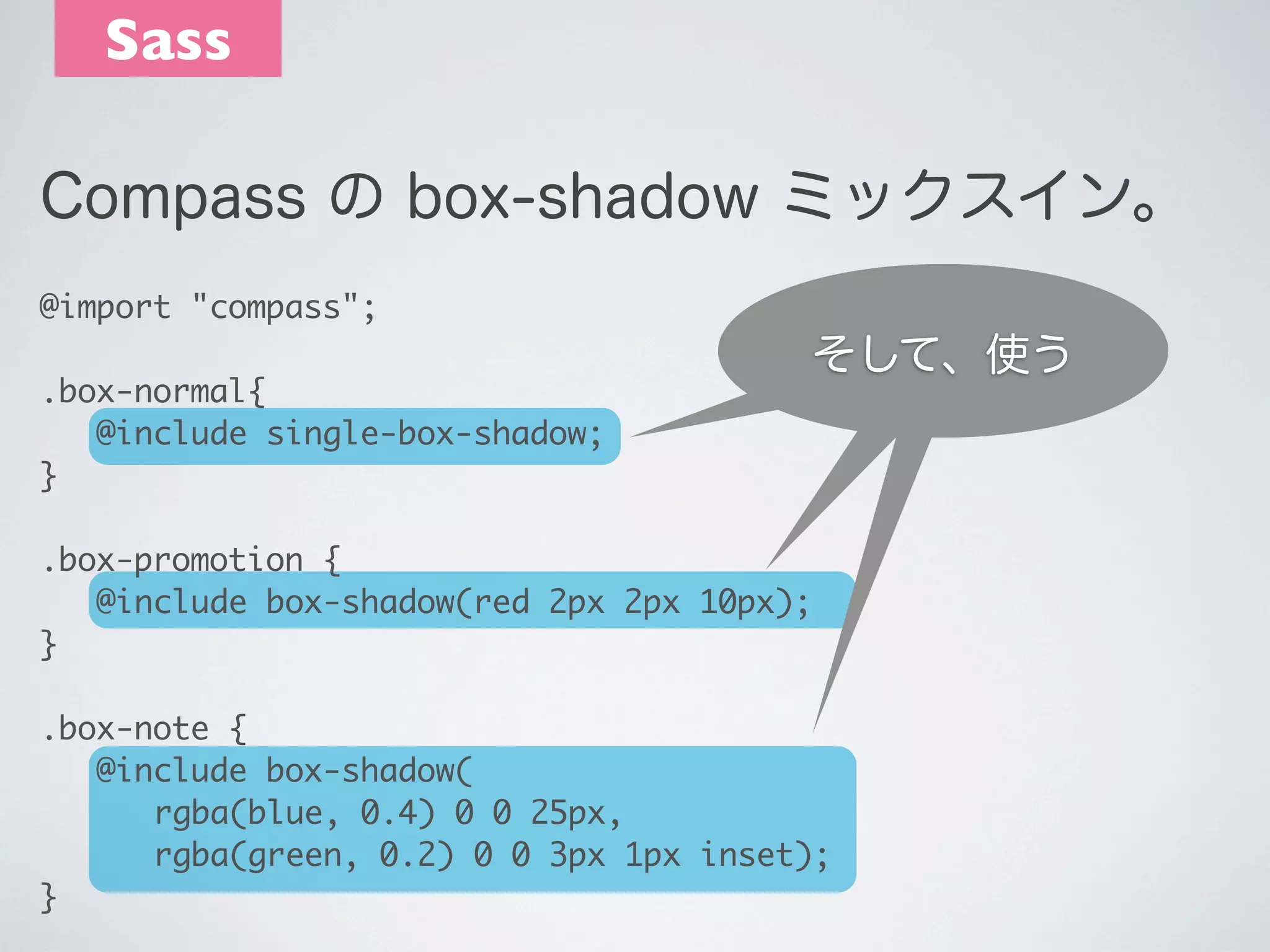 Sass
Compass の box-shadow ミックスイン。
@import "compass";
.box-normal{
	 @include single-box-shadow;
} 

後は使うだけ
そして、使う

.box-promotion {
	 @include box-shadow(red 2px 2px 10px);
}
.box-note {
	 @include box-shadow(
	 	 rgba(blue, 0.4) 0 0 25px,
	 	 rgba(green, 0.2) 0 0 3px 1px inset);
}

 