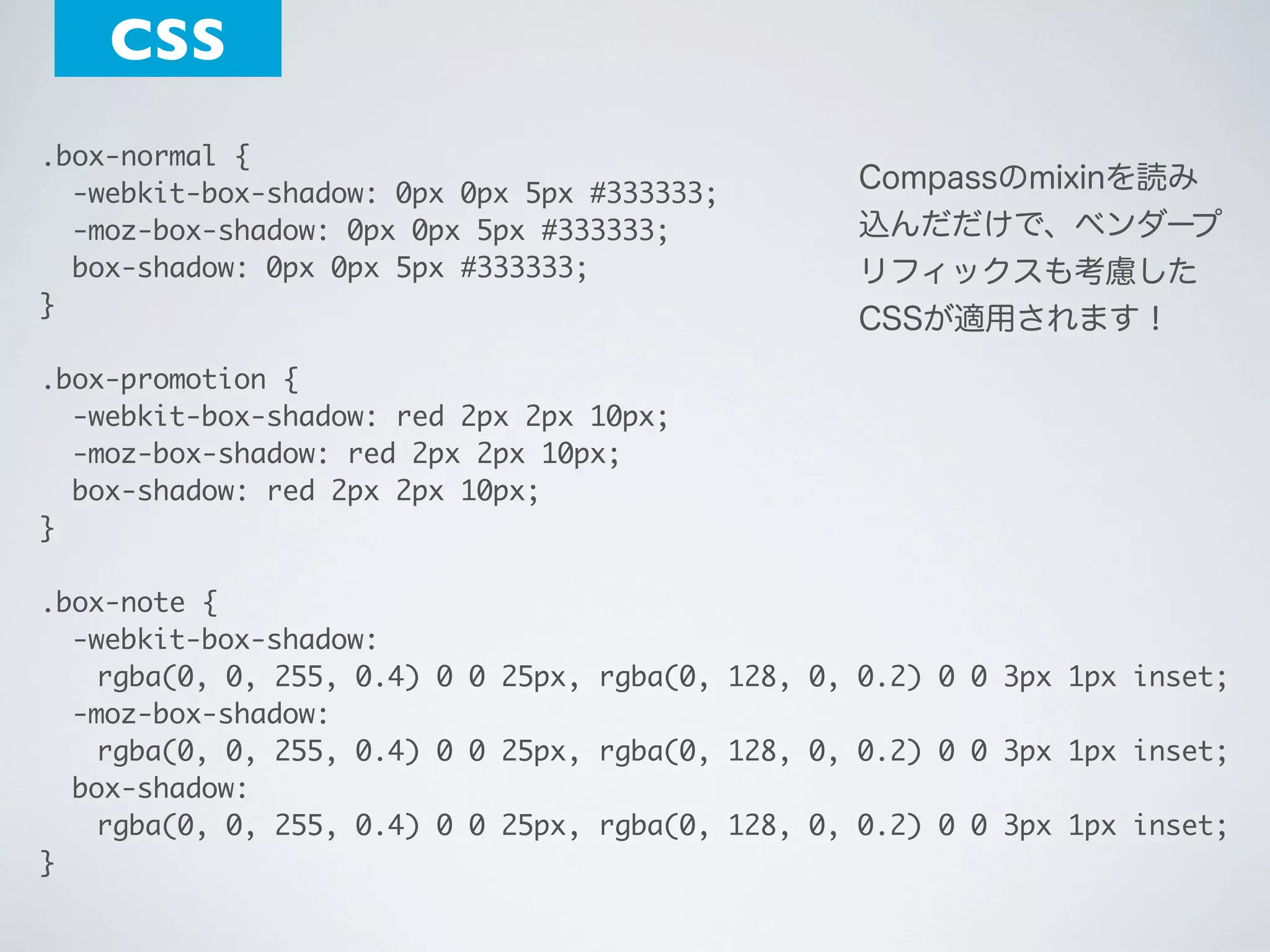 CSS
.box-normal {
  -webkit-box-shadow: 0px 0px 5px #333333;
  -moz-box-shadow: 0px 0px 5px #333333;
  box-shadow: 0px 0px 5px #333333;
}

Compassのmixinを読み
込んだだけで、ベンダープ
リフィックスも考慮した
CSSが適用されます！

.box-promotion {
  -webkit-box-shadow: red 2px 2px 10px;
  -moz-box-shadow: red 2px 2px 10px;
  box-shadow: red 2px 2px 10px;
}
 
.box-note {
  -webkit-box-shadow:
	 rgba(0, 0, 255, 0.4) 0 0 25px, rgba(0, 128, 0, 0.2) 0 0 3px 1px inset;
  -moz-box-shadow:
	 rgba(0, 0, 255, 0.4) 0 0 25px, rgba(0, 128, 0, 0.2) 0 0 3px 1px inset;
  box-shadow:
	 rgba(0, 0, 255, 0.4) 0 0 25px, rgba(0, 128, 0, 0.2) 0 0 3px 1px inset;
}

 