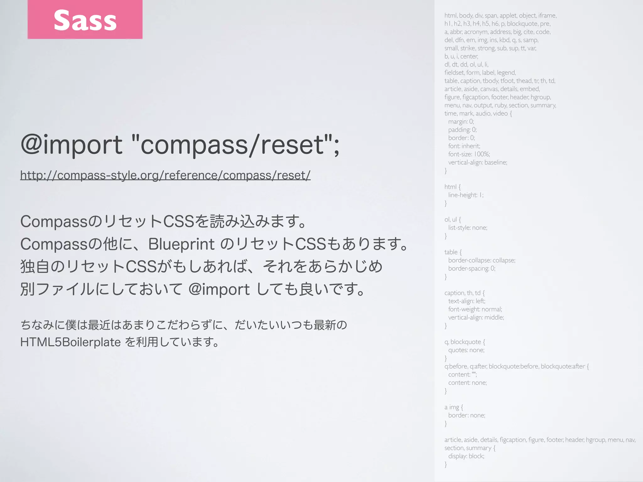 Sass

@import "compass/reset";
http://compass-style.org/reference/compass/reset/

html, body, div, span, applet, object, iframe,
h1, h2, h3, h4, h5, h6, p, blockquote, pre,
a, abbr, acronym, address, big, cite, code,
del, dfn, em, img, ins, kbd, q, s, samp,
small, strike, strong, sub, sup, tt, var,
b, u, i, center,
dl, dt, dd, ol, ul, li,
ﬁeldset, form, label, legend,
table, caption, tbody, tfoot, thead, tr, th, td,
article, aside, canvas, details, embed,
ﬁgure, ﬁgcaption, footer, header, hgroup,
menu, nav, output, ruby, section, summary,
time, mark, audio, video {
margin: 0;
padding: 0;
border: 0;
font: inherit;
font-size: 100%;
vertical-align: baseline;
}
html {
line-height: 1;
}

CompassのリセットCSSを読み込みます。
Compassの他に、Blueprint のリセットCSSもあります。
独自のリセットCSSがもしあれば、それをあらかじめ
別ファイルにしておいて @import しても良いです。
ちなみに僕は最近はあまりこだわらずに、だいたいいつも最新の
HTML5Boilerplate を利用しています。

ol, ul {
list-style: none;
}
table {
border-collapse: collapse;
border-spacing: 0;
}
caption, th, td {
text-align: left;
font-weight: normal;
vertical-align: middle;
}
q, blockquote {
quotes: none;
}
q:before, q:after, blockquote:before, blockquote:after {
content: "";
content: none;
}
a img {
border: none;
}
article, aside, details, ﬁgcaption, ﬁgure, footer, header, hgroup, menu, nav,
section, summary {
display: block;
}

 