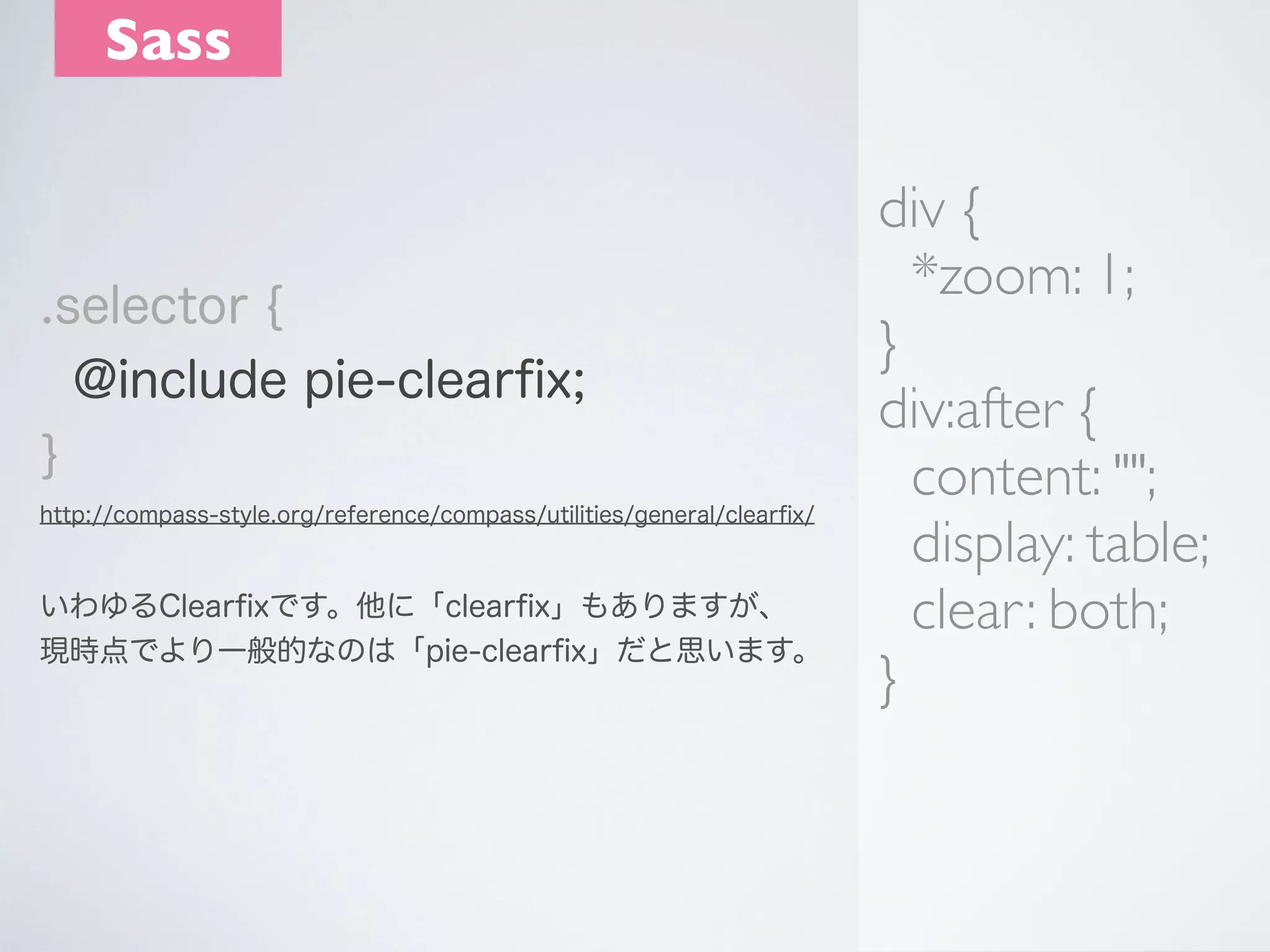 Sass

.selector {
@include pie-clearﬁx;
}
http://compass-style.org/reference/compass/utilities/general/clearﬁx/

いわゆるClearﬁxです。他に「clearﬁx」もありますが、
現時点でより一般的なのは「pie-clearﬁx」だと思います。

div {
*zoom: 1;
}
div:after {
content: "";
display: table;
clear: both;
}

 