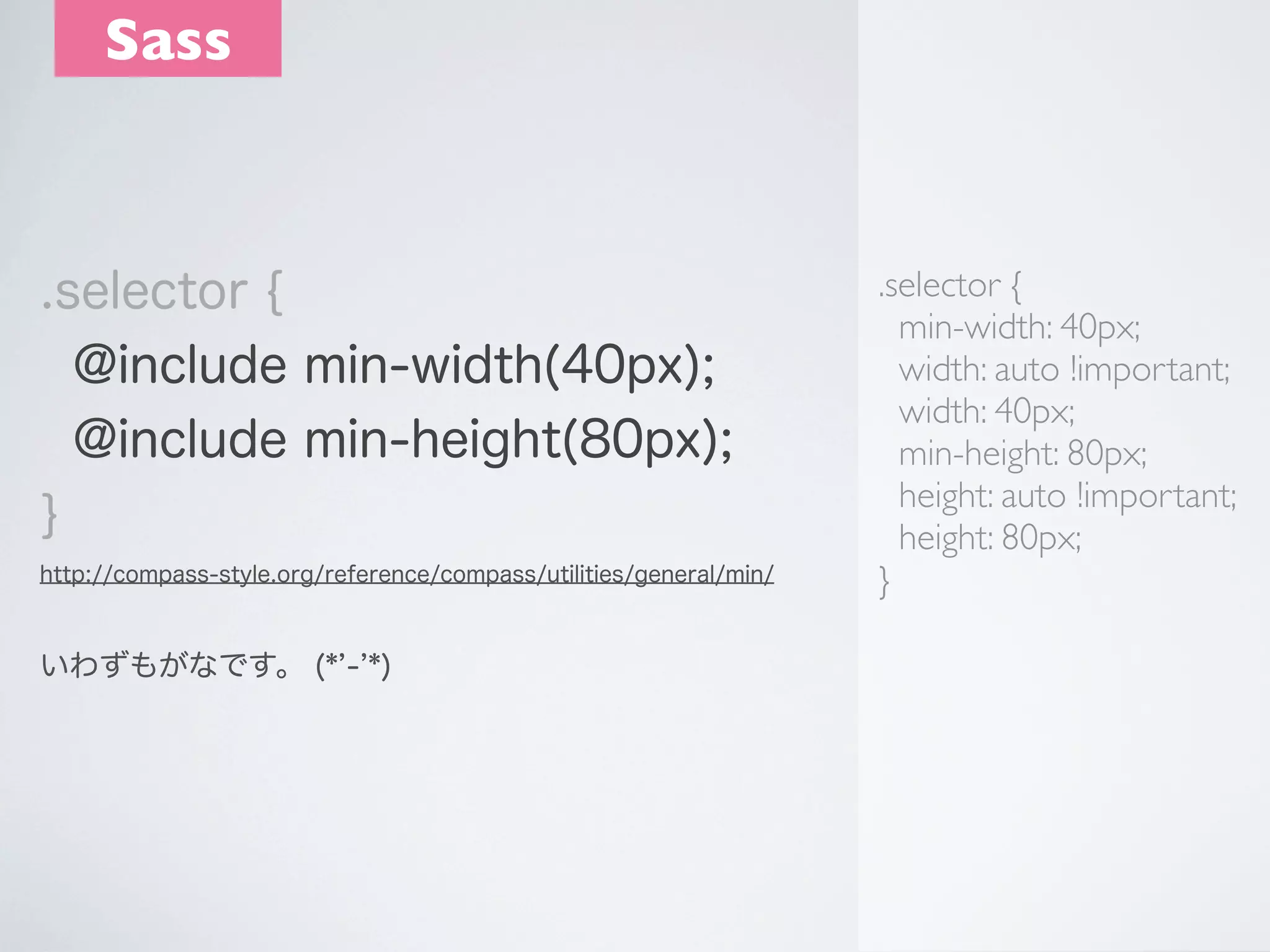 Sass

.selector {
@include min-width(40px);
@include min-height(80px);
}
http://compass-style.org/reference/compass/utilities/general/min/

いわずもがなです。 (* - *)

.selector {
min-width: 40px;
width: auto !important;
width: 40px;
min-height: 80px;
height: auto !important;
height: 80px;
}

 
