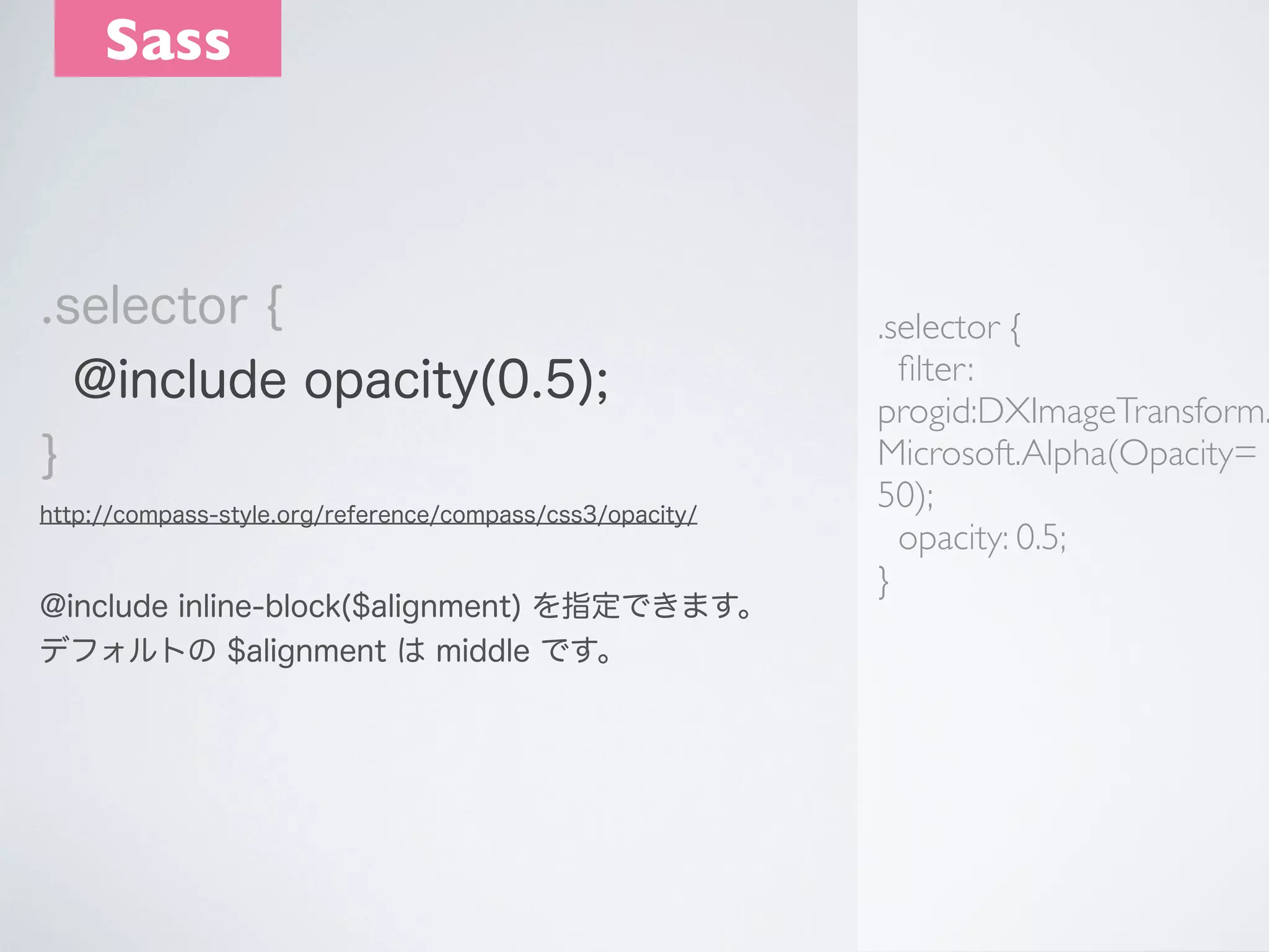 Sass

.selector {
@include opacity(0.5);
}
http://compass-style.org/reference/compass/css3/opacity/

@include inline-block($alignment) を指定できます。
デフォルトの $alignment は middle です。

.selector {
ﬁlter:
progid:DXImageTransform.
Microsoft.Alpha(Opacity=
50);
opacity: 0.5;
}

 