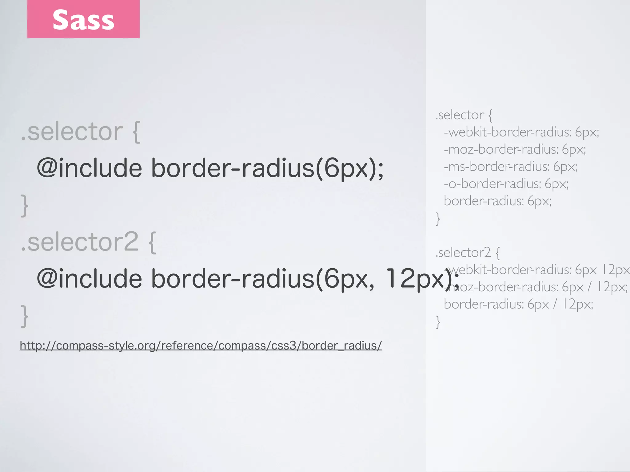 Sass
.selector {
-webkit-border-radius: 6px;
-moz-border-radius: 6px;
-ms-border-radius: 6px;
-o-border-radius: 6px;
border-radius: 6px;
}

.selector {
@include border-radius(6px);
}
.selector2 {
.selector2 {
-webkit-border-radius: 6px 12px
@include border-radius(6px, 12px);
-moz-border-radius: 6px / 12px;
border-radius: 6px / 12px;
}
}
http://compass-style.org/reference/compass/css3/border_radius/

 