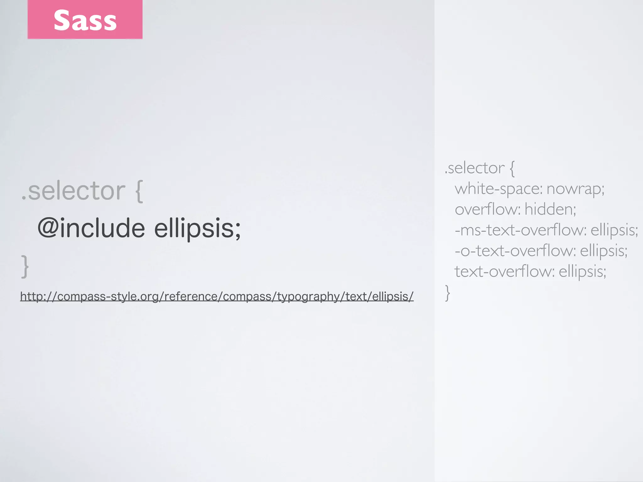 Sass

.selector {
@include ellipsis;
}
http://compass-style.org/reference/compass/typography/text/ellipsis/

.selector {
white-space: nowrap;
overﬂow: hidden;
-ms-text-overﬂow: ellipsis;
-o-text-overﬂow: ellipsis;
text-overﬂow: ellipsis;
}

 